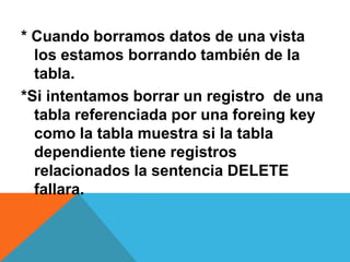 * Cuando borramos datos de una vista
  los estamos borrando también de la
  tabla.
*Si intentamos borrar un registro de una
  tabla referenciada por una foreing key
  como la tabla muestra si la tabla
  dependiente tiene registros
  relacionados la sentencia DELETE
  fallara.
 