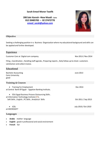 Sarah Emeel Moner Tawfik
200 Sakr Koresh –New Maadi - Cairo
012 20485783 – 02 27472778
emeel_sarah@yahoo.com
Objective
Seeking a challenging position in a Business Organization where my educational background and skills can
be applied and further developed.
Experience
Customer Care at Digital com company. Nov 2013 / Nov 2014
Filing , Coordination , Handling staff agenda , Preparing reports , Daily follow up to check customers
satisfaction and collect invoice.
Educational
Bachelor Accounting June 2013
Cairo University
good
Training & Cources
 Training For Employment Dec 2014
at Central Bank Of Egypt - Egyptian Banking Institute.
 EDU Egypt Business Process Outsourcing Skills .
at Information Technology Institute (ITI).
Soft Skills , English , PC Skills , Analytical Skills Oct 2011 / Sep 2013
 ICDL July 2010 / Oct 2010
at MICROSOFT
Languages
 Arabic mother language
 English good in professional and social environment
 French fair
 