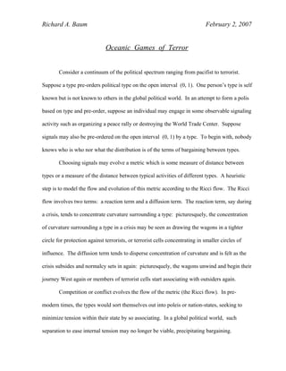 Richard A. Baum February 2, 2007
Oceanic Games of Terror
Consider a continuum of the political spectrum ranging from pacifist to terrorist.
Suppose a type pre-orders political type on the open interval (0, 1). One person’s type is self
known but is not known to others in the global political world. In an attempt to form a polis
based on type and pre-order, suppose an individual may engage in some observable signaling
activity such as organizing a peace rally or destroying the World Trade Center. Suppose
signals may also be pre-ordered on the open interval (0, 1) by a type. To begin with, nobody
knows who is who nor what the distribution is of the terms of bargaining between types.
Choosing signals may evolve a metric which is some measure of distance between
types or a measure of the distance between typical activities of different types. A heuristic
step is to model the flow and evolution of this metric according to the Ricci flow. The Ricci
flow involves two terms: a reaction term and a diffusion term. The reaction term, say during
a crisis, tends to concentrate curvature surrounding a type: picturesquely, the concentration
of curvature surrounding a type in a crisis may be seen as drawing the wagons in a tighter
circle for protection against terrorists, or terrorist cells concentrating in smaller circles of
influence. The diffusion term tends to disperse concentration of curvature and is felt as the
crisis subsides and normalcy sets in again: picturesquely, the wagons unwind and begin their
journey West again or members of terrorist cells start associating with outsiders again.
Competition or conflict evolves the flow of the metric (the Ricci flow). In pre-
modern times, the types would sort themselves out into poleis or nation-states, seeking to
minimize tension within their state by so associating. In a global political world, such
separation to ease internal tension may no longer be viable, precipitating bargaining.
 