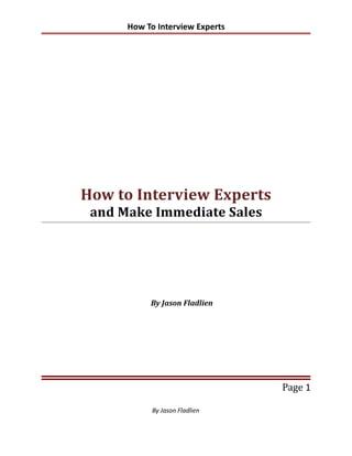 How To Interview Experts




How to Interview Experts
 and Make Immediate Sales




           By Jason Fladlien




                                 Page 1

            By Jason Fladlien
 