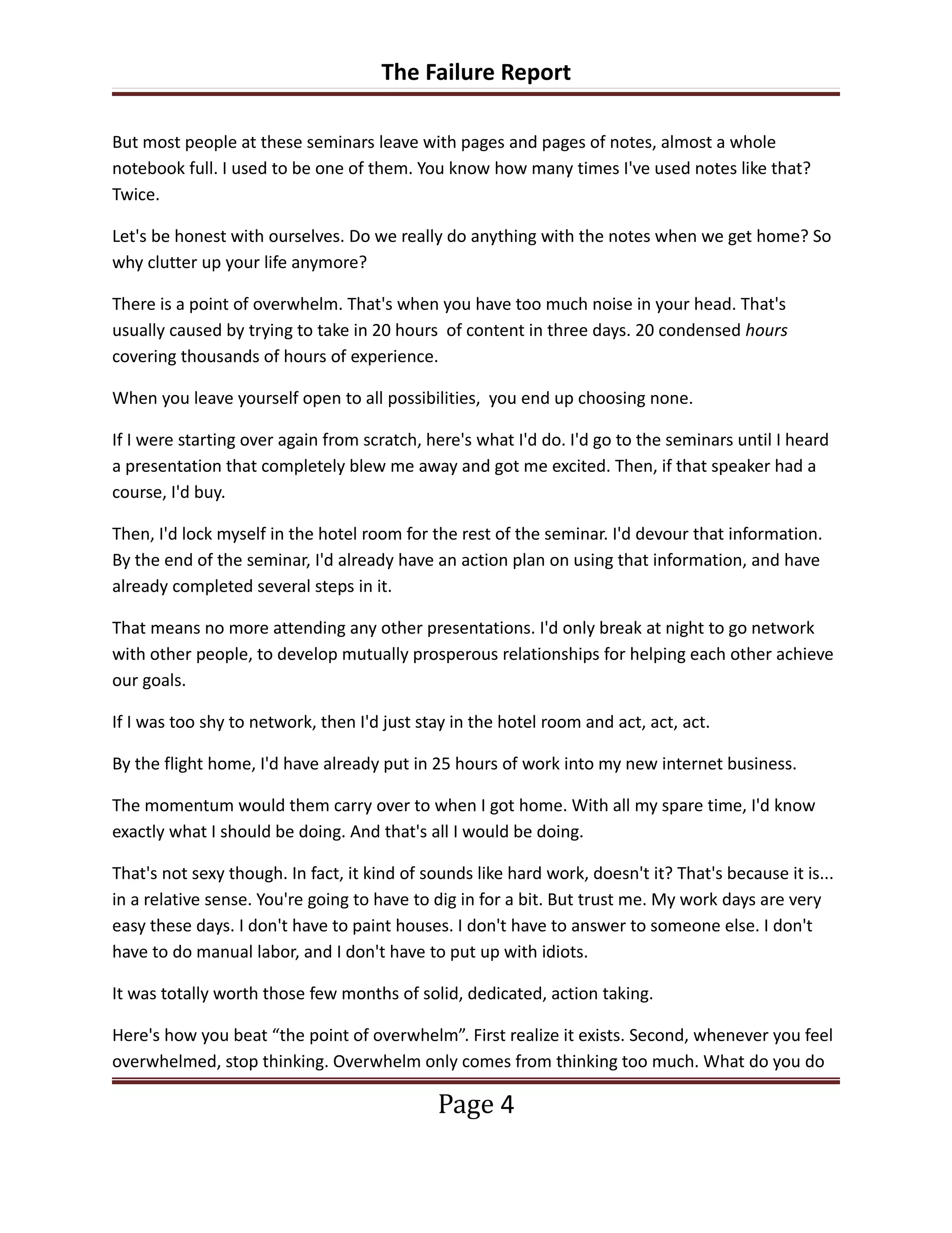 The Failure Report

But most people at these seminars leave with pages and pages of notes, almost a whole
notebook full. I used to be one of them. You know how many times I've used notes like that?
Twice.

Let's be honest with ourselves. Do we really do anything with the notes when we get home? So
why clutter up your life anymore?

There is a point of overwhelm. That's when you have too much noise in your head. That's
usually caused by trying to take in 20 hours of content in three days. 20 condensed hours
covering thousands of hours of experience.

When you leave yourself open to all possibilities, you end up choosing none.

If I were starting over again from scratch, here's what I'd do. I'd go to the seminars until I heard
a presentation that completely blew me away and got me excited. Then, if that speaker had a
course, I'd buy.

Then, I'd lock myself in the hotel room for the rest of the seminar. I'd devour that information.
By the end of the seminar, I'd already have an action plan on using that information, and have
already completed several steps in it.

That means no more attending any other presentations. I'd only break at night to go network
with other people, to develop mutually prosperous relationships for helping each other achieve
our goals.

If I was too shy to network, then I'd just stay in the hotel room and act, act, act.

By the flight home, I'd have already put in 25 hours of work into my new internet business.

The momentum would them carry over to when I got home. With all my spare time, I'd know
exactly what I should be doing. And that's all I would be doing.

That's not sexy though. In fact, it kind of sounds like hard work, doesn't it? That's because it is...
in a relative sense. You're going to have to dig in for a bit. But trust me. My work days are very
easy these days. I don't have to paint houses. I don't have to answer to someone else. I don't
have to do manual labor, and I don't have to put up with idiots.

It was totally worth those few months of solid, dedicated, action taking.

Here's how you beat “the point of overwhelm”. First realize it exists. Second, whenever you feel
overwhelmed, stop thinking. Overwhelm only comes from thinking too much. What do you do

                                              Page 4
 