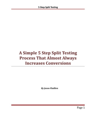5 Step Split Testing




A Simple 5 Step Split Testing
Process That Almost Always
   Increases Conversions




           By Jason Fladlien




                                Page 1
 