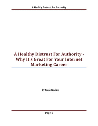 A Healthy Distrust For Authority




A Healthy Distrust For Authority -
 Why It's Great For Your Internet
        Marketing Career




                 By Jason Fladlien




                    Page 1
 