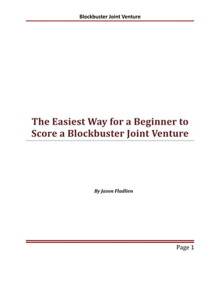 Blockbuster Joint Venture




The Easiest Way for a Beginner to
Score a Blockbuster Joint Venture




                By Jason Fladlien




                                      Page 1
 