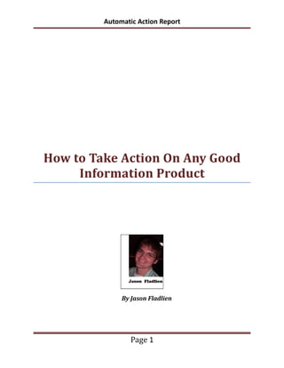 Automatic Action Report




How to Take Action On Any Good
     Information Product




              By Jason Fladlien




                 Page 1
 