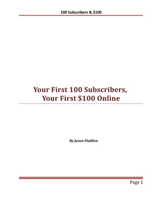 100 Subscribers & $100




Your First 100 Subscribers,
  Your First $100 Online




           By Jason Fladlien




                                Page 1
 