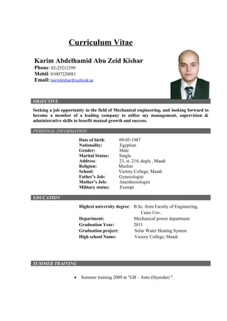 Curriculum Vitae
Karim Abdelhamid Abu Zeid Kishar
Phone: 02-25212399
Mobil: 01007220081
Email: karimkishar@outlook.sa
OBJECTIVE
Seeking a job opportunity in the field of Mechanical engineering, and looking forward to
become a member of a leading company to utilize my management, supervision &
administrative skills to benefit mutual growth and success.
PERSONAL INFORMATION
Date of birth: 09-05-1987
Nationality: Egyptian
Gender: Male
Marital Status: Single
Address: 23, st. 214, degla , Maadi
Religion: Muslim
School: Victory College, Maadi
Father’s Job: Gynecologist
Mother’s Job: Anesthesiologist
Military status: Exempt
EDUCATION
Highest university degree: B.Sc. from Faculty of Engineering,
Cairo Unv.
Department: Mechanical power department
Graduation Year: 2011
Graduation project: Solar Water Heating System
High school Name: Victory College, Maadi
SUMMER TRAINING
• Summer training 2009 at "GB – Auto (Hyundai) ''.
 