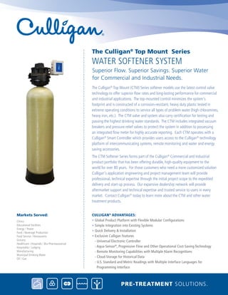 The Culligan®
Top Mount (CTM) Series softener models use the latest control valve
technology to offer superior flow rates and long-lasting performance for commercial
and industrial applications. The top-mounted control minimizes the system's
footprint and is constructed of a corrosion-resistant, heavy duty plastic tested in
extreme operating conditions to service all types of problem water (high chloramines,
heavy iron, etc.). The CTM valve and system also carry certification for testing and
passing the highest drinking water standards. The CTM includes integrated vacuum
breakers and pressure relief valves to protect the system in addition to possessing
an integrated flow meter for highly accurate reporting. Each CTM operates with a
Culligan®
Smart Controller which provides users access to the Culligan®
technology
platform of intercommunicating systems, remote monitoring and water and energy
saving accessories.
The CTM Softener Series forms part of the Culligan®
Commercial and Industrial
product portfolio that has been offering durable, high-quality equipment to the
world for over 80 years. For those customers who need a more customized solution
Culligan's application engineering and project management team will provide
professional, technical expertise through the initial project scope to the expedited
delivery and start-up process. Our expansive dealership network will provide
aftermarket support and technical expertise and trusted service to users in every
market. Contact Culligan®
today to learn more about the CTM and other water
treatment products.
CULLIGAN®
ADVANTAGES:
• Global Product Platform with Flexible Modular Configurations
• Simple Integration into Existing Systems
• Quick Delivery & Installation
• Exclusive Culligan Features
- Universal Electronic Controller
- Aqua-Sensor®
, Progressive Flow and Other Operational Cost-Saving Technology
- Remote Monitoring Capabilities with Multiple Alarm Recognitions
- Cloud Storage for Historical Data
- U.S. Standard and Metric Readings with Multiple Interface Languages for 		
Programming Interface
WATER SOFTENER SYSTEM
The Culligan®
Top Mount Series
Superior Flow. Superior Savings. Superior Water
for Commercial and Industrial Needs.
PRE-TREATMENT SOLUTIONS.
Clinics
Educational Facilities
Energy / Power
Food / Beverage Production
Food Service / Restaurants
Grocery
Healthcare / Hospitals / Bio-Pharmaceutical
Hospitality / Lodging
Manufacturing
Municipal Drinking Water
Oil / Gas
Markets Served:
 