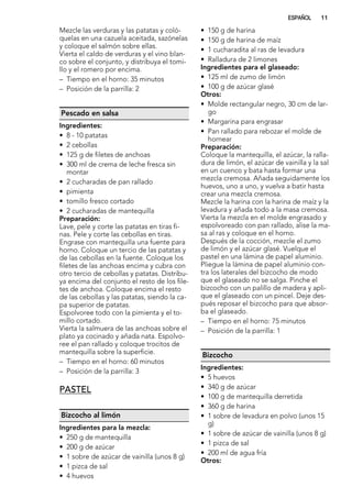 Mezcle las verduras y las patatas y coló-
quelas en una cazuela aceitada, sazónelas
y coloque el salmón sobre ellas.
Vierta el caldo de verduras y el vino blan-
co sobre el conjunto, y distribuya el tomi-
llo y el romero por encima.
– Tiempo en el horno: 35 minutos
– Posición de la parrilla: 2
Pescado en salsa
Ingredientes:
• 8 - 10 patatas
• 2 cebollas
• 125 g de filetes de anchoas
• 300 ml de crema de leche fresca sin
montar
• 2 cucharadas de pan rallado
• pimienta
• tomillo fresco cortado
• 2 cucharadas de mantequilla
Preparación:
Lave, pele y corte las patatas en tiras fi-
nas. Pele y corte las cebollas en tiras.
Engrase con mantequilla una fuente para
horno. Coloque un tercio de las patatas y
de las cebollas en la fuente. Coloque los
filetes de las anchoas encima y cubra con
otro tercio de cebollas y patatas. Distribu-
ya encima del conjunto el resto de los file-
tes de anchoa. Coloque encima el resto
de las cebollas y las patatas, siendo la ca-
pa superior de patatas.
Espolvoree todo con la pimienta y el to-
millo cortado.
Vierta la salmuera de las anchoas sobre el
plato ya cocinado y añada nata. Espolvo-
ree el pan rallado y coloque trocitos de
mantequilla sobre la superficie.
– Tiempo en el horno: 60 minutos
– Posición de la parrilla: 3
PASTEL
Bizcocho al limón
Ingredientes para la mezcla:
• 250 g de mantequilla
• 200 g de azúcar
• 1 sobre de azúcar de vainilla (unos 8 g)
• 1 pizca de sal
• 4 huevos
• 150 g de harina
• 150 g de harina de maíz
• 1 cucharadita al ras de levadura
• Ralladura de 2 limones
Ingredientes para el glaseado:
• 125 ml de zumo de limón
• 100 g de azúcar glasé
Otros:
• Molde rectangular negro, 30 cm de lar-
go
• Margarina para engrasar
• Pan rallado para rebozar el molde de
hornear
Preparación:
Coloque la mantequilla, el azúcar, la ralla-
dura de limón, el azúcar de vainilla y la sal
en un cuenco y bata hasta formar una
mezcla cremosa. Añada seguidamente los
huevos, uno a uno, y vuelva a batir hasta
crear una mezcla cremosa.
Mezcle la harina con la harina de maíz y la
levadura y añada todo a la masa cremosa.
Vierta la mezcla en el molde engrasado y
espolvoreado con pan rallado, alise la ma-
sa al ras y coloque en el horno.
Después de la cocción, mezcle el zumo
de limón y el azúcar glasé. Vuelque el
pastel en una lámina de papel aluminio.
Pliegue la lámina de papel aluminio con-
tra los laterales del bizcocho de modo
que el glaseado no se salga. Pinche el
bizcocho con un palillo de madera y apli-
que el glaseado con un pincel. Deje des-
pués reposar el bizcocho para que absor-
ba el glaseado.
– Tiempo en el horno: 75 minutos
– Posición de la parrilla: 1
Bizcocho
Ingredientes:
• 5 huevos
• 340 g de azúcar
• 100 g de mantequilla derretida
• 360 g de harina
• 1 sobre de levadura en polvo (unos 15
g)
• 1 sobre de azúcar de vainilla (unos 8 g)
• 1 pizca de sal
• 200 ml de agua fría
Otros:
ESPAÑOL 11
 