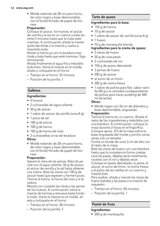• Molde redondo de 28 cm para horno,
de color negro y base desmontable,
con el fondo forrado de papel de hor-
near.
Preparación:
Coloque el azúcar, los huevos, el azúcar
de vainilla y la sal en un cuenco y bata du-
rante 5 minutos hasta que la masa esté
cremosa. A continuación añada la mante-
quilla derretida a la mezcla y vuelva a
mezclarlo todo.
Añada la harina ya con la levadura mez-
clada y bata hasta que esté cremoso. Siga
removiendo.
Añada finalmente el agua fría y mézclelo
todo bien. Vierta la mezcla en el molde,
alísela y colóquela en el horno.
– Tiempo en el horno: 55 minutos
– Posición de la parrilla: 1
Galletas
Ingredientes:
• 4 huevos
• 2 cucharadas de agua caliente
• 50 g de azúcar
• 1 sobre de azúcar de vainilla (unos 8 g)
• 1 pizca de sal
• 100 g de azúcar
• 100 g de harina
• 100 g de harina de maíz
• 2 cucharaditas al ras de levadura
Otros:
• Molde redondo de 28 cm para horno,
de color negro y base desmontable,
con el fondo forrado de papel de hor-
near.
Preparación:
Separe la clara de las yemas. Bata las ye-
mas con el agua caliente, 50 g de azúcar,
el azúcar de vainilla y la sal hasta obtener
una crema. Bata las claras con 100 g de
azúcar hasta que espesen y formen picos.
Tamice la harina, la harina de maíz y la le-
vadura.
Mezcle con cuidado las claras y las yemas
de los huevos. A continuación vierta la
mezcla de harinas y remueva hasta fundir-
lo todo. Vierta la mezcla en el molde, alí-
sela y colóquela en el horno.
– Tiempo en el horno: 30 minutos
– Posición de la parrilla: 3
Tarta de queso
Ingredientes para la base:
• 150 g de harina
• 70 g de azúcar
• 1 sobre de azúcar de vainilla (unos 8 g)
• 1 huevo
• 70 g de mantequilla blanda
Ingredientes para la crema de queso:
• 3 claras de huevo
• 50 g de uvas pasas
• 2 cucharadas de ron
• 750 g de queso desnatado
• 3 yemas de huevo
• 200 g de azúcar
• el zumo de un limón
• 200 g de crema fresca
• 1 sobre de polvos para flan, sabor vaini-
lla (40 g o la cantidad correspondiente
de polvos para hacer pudding de 500
ml de leche)
Otros:
• Molde negro con 26 cm de diámetro y
base desmontable, engrasado.
Preparación:
Tamice la harina en un cuenco. Añada el
resto de los ingredientes y mézclelos con
una batidora. A continuación, coloque la
masa durante 2 horas en el frigorífico.
Coloque aprox. 2/3 de la masa sobre la
base engrasada del molde y pinche varias
veces con un tenedor.
Forme un borde de unos 3 cm de alto con
el resto de la masa.
Bata las claras de huevo con una batidora
hasta que la consistencia forme crestas.
Lave las pasas, déjelas secar totalmente,
rocíelas con el ron y déjelas secar.
Coloque el queso desnatado, la yema, el
azúcar, el zumo de limón, la crema fresca
y el polvo de las natillas en un cuenco y
mezcle bien.
Para acabar, añada y mezcle las claras de
huevo batidas y las pasas a la mezcla de
requesón.
– Tiempo en el horno: 85 minutos
– Posición de la parrilla: 1
Pastel de fruta
Ingredientes:
• 200 g de mantequilla
12 www.aeg.com
 