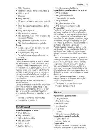 • 200 g de azúcar
• 1 sobre de azúcar de vainilla (unos 8 g)
• 1 pizca de sal
• 3 huevos
• 300 g de harina
• 1/2 sobre de levadura en polvo (unos 8
g)
• 125 g de grosellas pasas (pasas de Co-
rinto)
• 125 g de uvas pasas
• 60 g almendras picadas
• 60 g de ralladura de limón o cáscara de
naranja confitadas
• 60 g de cerezas confitadas picadas
• 70 g de almendras enteras peladas
Otros:
• Molde negro, 24 cm de diámetro, con
fondo desmontable
• Margarina para engrasar
• Pan rallado para rebozar el molde de
hornear
Preparación:
Coloque la mantequilla, el azúcar, el azú-
car de vainilla y la sal en un cuenco y bá-
talo todo junto hasta formar una consis-
tencia cremosa. A continuación, añada los
huevos, uno a uno, y vuelva a batir la ma-
sa hasta lograr nuevamente la consisten-
cia cremosa. Añada la harina con la leva-
dura a la masa cremosa, batiéndolo todo
para fundirlo.
Vierta y mezcle bien las frutas con la
mezcla anterior.
Coloque la mezcla en el molde preparado
y levante la masa un poco más por los
bordes que por el centro. Decore el bor-
de y el centro del pastel con las almen-
dras peladas. Coloque el pastel en el hor-
no.
– Tiempo en el horno: 100 minutos
– Posición de la parrilla: 1
Pastel Streusel
Ingredientes para la masa:
• 375 g de harina
• 20 g de levadura
• 150 ml de leche tibia
• 60 g de azúcar
• 1 pizca de sal
• 2 yemas de huevo
• 75 g de mantequilla blanda
Ingredientes para la mezcla de azúcar:
• 200 g de azúcar
• 200 g de mantequilla
• 1 cucharadita de canela
• 350 g de harina
• 50 g de nueces picadas
• 30 g de mantequilla derretida
Preparación:
Tamice la harina en un cuenco dejando
un hueco en el centro. Corte la levadura,
colóquela en el hueco y remuévala con la
leche y un poco de harina del borde. A
continuación, espolvoree con harina, deje
la masa en un lugar templado para que
suba hasta que la harina espolvoreada en
la mezcla empiece a agrietarse.
Ponga el azúcar, las yemas de huevo, la
mantequilla y la sal en el borde de la hari-
na. Amase bien todos los ingredientes
hasta formar una masa elástica con leva-
dura.
Deje que la masa suba en un lugar cálido
hasta que doble su tamaño. Extienda des-
pués la masa, colóquela en una bandeja
engrasada y déjela que vuelva a subir.
Coloque el azúcar, la mantequilla y la ca-
nela en un cuenco y mézclelo todo junto.
Añada la harina y las nueces y amáselo to-
do junto de modo que obtenga una masa
de azúcar.
Distribuya la mantequilla en la masa ya
subida y esparza la masa de azúcar por
encima uniformemente.
– Tiempo en el horno: 35 minutos
– Posición de la parrilla: 3
Bizcocho
Ingredientes para la masa:
• 750 g de harina
• 30 g de levadura
• 400 ml de leche
• 10 g de azúcar
• 15 g de sal
• 1 huevo
• 100 g de mantequilla blanda
Ingredientes para el acabado:
• 1 yema de huevo
• un poco de leche
Preparación:
Tamice la harina en un cuenco dejando
un hueco en el centro. Corte la levadura,
ESPAÑOL 13
 