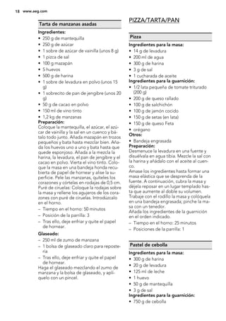 Tarta de manzanas asadas
Ingredientes:
• 250 g de mantequilla
• 250 g de azúcar
• 1 sobre de azúcar de vainilla (unos 8 g)
• 1 pizca de sal
• 100 g mazapán
• 5 huevos
• 500 g de harina
• 1 sobre de levadura en polvo (unos 15
g)
• 1 sobrecito de pan de jengibre (unos 20
g)
• 50 g de cacao en polvo
• 150 ml de vino tinto
• 1,2 kg de manzanas
Preparación:
Coloque la mantequilla, el azúcar, el azú-
car de vainilla y la sal en un cuenco y bá-
talo todo junto. Añada mazapán en trozos
pequeños y bata hasta mezclar bien. Aña-
da los huevos uno a uno y bata hasta que
quede esponjoso. Añada a la mezcla la
harina, la levadura, el pan de jengibre y el
cacao en polvo. Vierta el vino tinto. Colo-
que la masa en una bandeja honda recu-
bierta de papel de hornear y alise la su-
perficie. Pele las manzanas, quíteles los
corazones y córtelas en rodajas de 0,5 cm.
Puré de ciruelas: Coloque la rodajas sobre
la masa y rellene los agujeros de los cora-
zones con puré de ciruelas. Introdúzcalo
en el horno.
– Tiempo en el horno: 50 minutos
– Posición de la parrilla: 3
– Tras ello, deje enfriar y quite el papel
de hornear.
Glaseado:
– 250 ml de zumo de manzana
– 1 bolsa de glaseado claro para reposte-
ría
– Tras ello, deje enfriar y quite el papel
de hornear.
Haga el glaseado mezclando el zumo de
manzana y la bolsa de glaseado, y aplí-
quelo con un pincel.
PIZZA/TARTA/PAN
Pizza
Ingredientes para la masa:
• 14 g de levadura
• 200 ml de agua
• 300 g de harina
• 3 g de sal
• 1 cucharada de aceite
Ingredientes para la guarnición:
• 1/2 lata pequeña de tomate triturado
(200 g)
• 200 g de queso rallado
• 100 g de salchichón
• 100 g de jamón cocido
• 150 g de setas (en lata)
• 150 g de queso Feta
• orégano
Otros:
• Bandeja engrasada
Preparación:
Desmenuce la levadura en una fuente y
disuélvala en agua tibia. Mezcle la sal con
la harina y añádalo con el aceite al cuen-
co.
Amase los ingredientes hasta formar una
masa elástica que se desprenda de la
fuente. A continuación, cubra la masa y
déjela reposar en un lugar templado has-
ta que aumente al doble su volumen.
Trabaje con el rodillo la masa y colóquela
en una bandeja engrasada; pinche la ma-
sa con un tenedor.
Añada los ingredientes de la guarnición
en el orden indicado.
– Tiempo en el horno: 25 minutos
– Posiciones de la parrilla: 1
Pastel de cebolla
Ingredientes para la masa:
• 300 g de harina
• 20 g de levadura
• 125 ml de leche
• 1 huevo
• 50 g de mantequilla
• 3 g de sal
Ingredientes para la guarnición:
• 750 g de cebolla
18 www.aeg.com
 