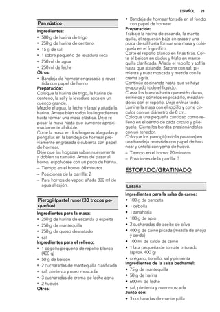 Pan rústico
Ingredientes:
• 500 g de harina de trigo
• 250 g de harina de centeno
• 15 g de sal
• 1 sobre pequeño de levadura seca
• 250 ml de agua
• 250 ml de leche
Otros:
• Bandeja de hornear engrasada o reves-
tida con papel de horno
Preparación:
Coloque la harina de trigo, la harina de
centeno, la sal y la levadura seca en un
cuenco grande.
Mezcle el agua, la leche y la sal y añada la
harina. Amase bien todos los ingredientes
hasta formar una masa elástica. Deje re-
posar la masa hasta que aumente aproxi-
madamente al doble.
Corte la masa en dos hogazas alargadas y
póngalas en la bandeja de hornear pre-
viamente engrasada o cubierta con papel
de hornear.
Deje que las hogazas suban nuevamente
y doblen su tamaño. Antes de pasar al
horno, espolvoree con un poco de harina.
– Tiempo en el horno: 60 minutos
– Posiciones de la parrilla: 2
– Para hornos de vapor: añada 300 ml de
agua al cajón.
Pierogi (pastel ruso) (30 trozos pe-
queños)
Ingredientes para la masa:
• 250 g de harina de escanda o espelta
• 250 g de mantequilla
• 250 g de queso desnatado
• sal
Ingredientes para el relleno:
• 1 cogollo pequeño de repollo blanco
(400 g)
• 50 g de beicon
• 2 cucharadas de mantequilla clarificada
• sal, pimienta y nuez moscada
• 3 cucharadas de crema de leche agria
• 2 huevos
Otros:
• Bandeja de hornear forrada en el fondo
con papel de hornear
Preparación:
Trabaje la harina de escanda, la mante-
quilla, el requesón bajo en grasa y una
pizca de sal hasta formar una masa y coló-
quela en el frigorífico.
Corte el repollo blanco en finas tiras. Cor-
te el beicon en dados y fríalo en mante-
quilla clarificada. Añada el repollo y sofría
hasta que ablande. Sazone con sal, pi-
mienta y nuez moscada y mezcle con la
crema agria.
Continúe cocinando hasta que se haya
evaporado todo el líquido.
Cueza los huevos hasta que estén duros,
enfríelos y córtelos en picadillo, mezclán-
dolos con el repollo. Deje enfriar todo.
Lamine la masa con el rodillo y corte cír-
culos con un diámetro de 8 cm.
Coloque una pequeña cantidad como re-
lleno en el centro de cada círculo y plié-
guelo. Cierre los bordes presionándolos
con un tenedor.
Coloque los pierogi (raviolis polacos) en
una bandeja revestida con papel de hor-
near y úntelo con yema de huevo.
– Tiempo en el horno: 20 minutos
– Posiciones de la parrilla: 3
ESTOFADO/GRATINADO
Lasaña
Ingredientes para la salsa de carne:
• 100 g de panceta
• 1 cebolla
• 1 zanahoria
• 100 g de apio
• 2 cucharadas de aceite de oliva
• 400 g de carne picada (mezcla de añojo
y cerdo)
• 100 ml de caldo de carne
• 1 lata pequeña de tomate triturado
(aprox. 400 g)
• orégano, tomillo, sal y pimienta
Ingredientes de la salsa bechamel:
• 75 g de mantequilla
• 50 g de harina
• 600 ml de leche
• sal, pimienta y nuez moscada
Junto con:
• 3 cucharadas de mantequilla
ESPAÑOL 21
 