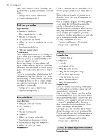 vierta todo sobre la pasta. Distribuya se-
guidamente el queso parmesano sobre el
plato.
– Tiempo en el horno: 45 minutos
– Posición de la parrilla: 1
Endivias gratinadas
Ingredientes:
• 8 endivias medianas
• 8 lonchas de jamón cocido
• 30 g de mantequilla
• 1,5 cucharadas de harina
• 150 ml de caldo de verduras (de las en-
divias)
• 5 cucharadas de leche
• 100 g de queso rallado
Preparación:
Parta longitudinalmente las endivias y sa-
que el alma, que es amarga. Lave deteni-
damente y cueza al vapor durante 15 mi-
nutos en agua hirviendo.
Saque las mitades de las endivias del
agua, refrésquelas en agua fría y júntelas
de nuevo. Envuélvalas en el jamón y coló-
quelas en una bandeja de hornear engra-
sada.
Funda la mantequilla y añada harina. Sof-
ría brevemente y después vierta el caldo
de verduras y la leche; llévelo a ebullición.
Vierta 50 g de queso en la salsa y añada
las endivias. Espolvoree el resto del que-
so sobre el preparado.
– Tiempo en el horno: 35 minutos
– Posición de la parrilla: 3
Estofado de res
Ingredientes:
• 600 g de carne de vacuno
• sal y pimienta
• harina
• 10 g de mantequilla
• 1 cebolla
• 330 ml de cerveza malteada
• 2 cucharaditas de azúcar morena
• 2 cucharaditas de pasta de tomate
• 500 ml de caldo de carne
Preparación:
Corte la carne de vacuno en dados, salpi-
miente y espolvoree con un poco de hari-
na.
Caliente la mantequilla en una sartén y
dore los trozos de carne. Colóquelos en
una cacerola.
Pele la cebolla y píquela muy fina, sofríala
en un poco de mantequilla y, seguida-
mente, colóquela sobre la carne.
Mezcle la cerveza malteada, el azúcar mo-
rena, la pasta de tomate y el caldo de va-
cuno. Viértalo en una sartén y llévelo a
ebullición. Viértalo seguidamente sobre la
carne (ésta debe quedar cubierta).
Cubra y coloque en el horno.
– Tiempo en el horno: 120 minutos
– Posición de la parrilla: 3
Repollo
Ingredientes:
• 1 repollo (800 g)
• mejorana
• 1 cebolla
• aceite para sofreír
• 400 g de carne picada
• 250 g de arroz de grano largo
• sal, pimienta y pimentón
• 1 litro de caldo de carne
• 200 ml de crema fresca
• 100 g de queso rallado
Preparación:
Corte el repollo en cuartos y corte los ta-
llos. Hierva brevemente en agua con sal
sazonada con mejorana.
Pele la cebolla y píquela muy fina, sofría
suavemente en un poco de aceite. Añada
después la carne picada y el arroz de gra-
no largo, sofría y sazone con sal, pimienta
y pimentón. Añada el caldo de carne y
deje hirviendo al mínimo durante 20 mi-
nutos con la tapa en la sartén.
Coloque capas de repollo y de la mezcla
de carne picada y arroz en un recipiente.
Ponga crema fresca sobre el preparado y
espolvoree con queso la parte superior.
– Tiempo en el horno: 60 minutos
– Posición de la parrilla: 2
Cazuela de albóndigas de Franconia
Ingredientes:
24 www.aeg.com
 
