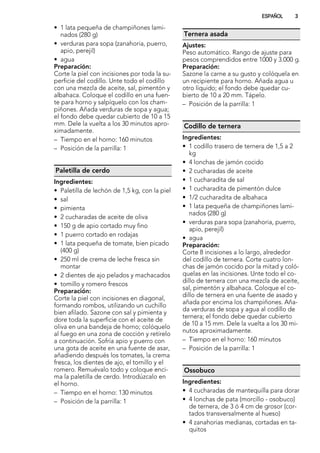 • 1 lata pequeña de champiñones lami-
nados (280 g)
• verduras para sopa (zanahoria, puerro,
apio, perejil)
• agua
Preparación:
Corte la piel con incisiones por toda la su-
perficie del codillo. Unte todo el codillo
con una mezcla de aceite, sal, pimentón y
albahaca. Coloque el codillo en una fuen-
te para horno y salpíquelo con los cham-
piñones. Añada verduras de sopa y agua;
el fondo debe quedar cubierto de 10 a 15
mm. Dele la vuelta a los 30 minutos apro-
ximadamente.
– Tiempo en el horno: 160 minutos
– Posición de la parrilla: 1
Paletilla de cerdo
Ingredientes:
• Paletilla de lechón de 1,5 kg, con la piel
• sal
• pimienta
• 2 cucharadas de aceite de oliva
• 150 g de apio cortado muy fino
• 1 puerro cortado en rodajas
• 1 lata pequeña de tomate, bien picado
(400 g)
• 250 ml de crema de leche fresca sin
montar
• 2 dientes de ajo pelados y machacados
• tomillo y romero frescos
Preparación:
Corte la piel con incisiones en diagonal,
formando rombos, utilizando un cuchillo
bien afilado. Sazone con sal y pimienta y
dore toda la superficie con el aceite de
oliva en una bandeja de horno; colóquelo
al fuego en una zona de cocción y retírelo
a continuación. Sofría apio y puerro con
una gota de aceite en una fuente de asar,
añadiendo después los tomates, la crema
fresca, los dientes de ajo, el tomillo y el
romero. Remuévalo todo y coloque enci-
ma la paletilla de cerdo. Introdúzcalo en
el horno.
– Tiempo en el horno: 130 minutos
– Posición de la parrilla: 1
Ternera asada
Ajustes:
Peso automático. Rango de ajuste para
pesos comprendidos entre 1000 y 3.000 g.
Preparación:
Sazone la carne a su gusto y colóquela en
un recipiente para horno. Añada agua u
otro líquido; el fondo debe quedar cu-
bierto de 10 a 20 mm. Tápelo.
– Posición de la parrilla: 1
Codillo de ternera
Ingredientes:
• 1 codillo trasero de ternera de 1,5 a 2
kg
• 4 lonchas de jamón cocido
• 2 cucharadas de aceite
• 1 cucharadita de sal
• 1 cucharadita de pimentón dulce
• 1/2 cucharadita de albahaca
• 1 lata pequeña de champiñones lami-
nados (280 g)
• verduras para sopa (zanahoria, puerro,
apio, perejil)
• agua
Preparación:
Corte 8 incisiones a lo largo, alrededor
del codillo de ternera. Corte cuatro lon-
chas de jamón cocido por la mitad y coló-
quelas en las incisiones. Unte todo el co-
dillo de ternera con una mezcla de aceite,
sal, pimentón y albahaca. Coloque el co-
dillo de ternera en una fuente de asado y
añada por encima los champiñones. Aña-
da verduras de sopa y agua al codillo de
ternera; el fondo debe quedar cubierto
de 10 a 15 mm. Dele la vuelta a los 30 mi-
nutos aproximadamente.
– Tiempo en el horno: 160 minutos
– Posición de la parrilla: 1
Ossobuco
Ingredientes:
• 4 cucharadas de mantequilla para dorar
• 4 lonchas de pata (morcillo - osobuco)
de ternera, de 3 ó 4 cm de grosor (cor-
tados transversalmente al hueso)
• 4 zanahorias medianas, cortadas en ta-
quitos
ESPAÑOL 3
 