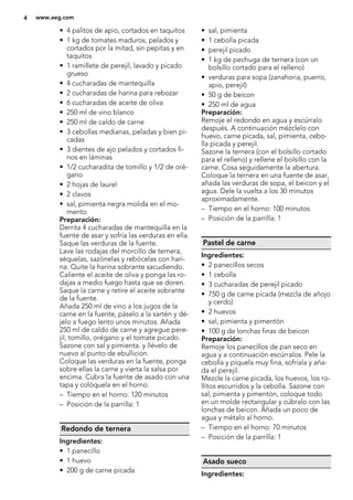 • 4 palitos de apio, cortados en taquitos
• 1 kg de tomates maduros, pelados y
cortados por la mitad, sin pepitas y en
taquitos
• 1 ramillete de perejil, lavado y picado
grueso
• 4 cucharadas de mantequilla
• 2 cucharadas de harina para rebozar
• 6 cucharadas de aceite de oliva
• 250 ml de vino blanco
• 250 ml de caldo de carne
• 3 cebollas medianas, peladas y bien pi-
cadas
• 3 dientes de ajo pelados y cortados fi-
nos en láminas
• 1/2 cucharadita de tomillo y 1/2 de oré-
gano
• 2 hojas de laurel
• 2 clavos
• sal, pimienta negra molida en el mo-
mento
Preparación:
Derrita 4 cucharadas de mantequilla en la
fuente de asar y sofría las verduras en ella.
Saque las verduras de la fuente.
Lave las rodajas del morcillo de ternera,
séquelas, sazónelas y rebócelas con hari-
na. Quite la harina sobrante sacudiendo.
Caliente el aceite de oliva y ponga las ro-
dajas a medio fuego hasta que se doren.
Saque la carne y retire el aceite sobrante
de la fuente.
Añada 250 ml de vino a los jugos de la
carne en la fuente, páselo a la sartén y dé-
jelo a fuego lento unos minutos. Añada
250 ml de caldo de carne y agregue pere-
jil, tomillo, orégano y el tomate picado.
Sazone con sal y pimienta. y llévelo de
nuevo al punto de ebullición.
Coloque las verduras en la fuente, ponga
sobre ellas la carne y vierta la salsa por
encima. Cubra la fuente de asado con una
tapa y colóquela en el horno.
– Tiempo en el horno: 120 minutos
– Posición de la parrilla: 1
Redondo de ternera
Ingredientes:
• 1 panecillo
• 1 huevo
• 200 g de carne picada
• sal, pimienta
• 1 cebolla picada
• perejil picado
• 1 kg de pechuga de ternera (con un
bolsillo cortado para el relleno)
• verduras para sopa (zanahoria, puerro,
apio, perejil)
• 50 g de beicon
• 250 ml de agua
Preparación:
Remoje el redondo en agua y escúrralo
después. A continuación mézclelo con
huevo, carne picada, sal, pimienta, cebo-
lla picada y perejil.
Sazone la ternera (con el bolsillo cortado
para el relleno) y rellene el bolsillo con la
carne. Cosa seguidamente la abertura.
Coloque la ternera en una fuente de asar,
añada las verduras de sopa, el beicon y el
agua. Dele la vuelta a los 30 minutos
aproximadamente.
– Tiempo en el horno: 100 minutos
– Posición de la parrilla: 1
Pastel de carne
Ingredientes:
• 2 panecillos secos
• 1 cebolla
• 3 cucharadas de perejil picado
• 750 g de carne picada (mezcla de añojo
y cerdo)
• 2 huevos
• sal, pimienta y pimentón
• 100 g de lonchas finas de beicon
Preparación:
Remoje los panecillos de pan seco en
agua y a continuación escúrralos. Pele la
cebolla y píquela muy fina, sofríala y aña-
da el perejil.
Mezcle la carne picada, los huevos, los ro-
llitos escurridos y la cebolla. Sazone con
sal, pimienta y pimentón, coloque todo
en un molde rectangular y cúbralo con las
lonchas de beicon. Añada un poco de
agua y métalo al horno.
– Tiempo en el horno: 70 minutos
– Posición de la parrilla: 1
Asado sueco
Ingredientes:
4 www.aeg.com
 