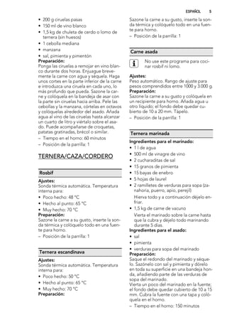 • 200 g ciruelas pasas
• 150 ml de vino blanco
• 1,5 kg de chuleta de cerdo o lomo de
ternera (sin huesos)
• 1 cebolla mediana
• manzana
• sal, pimienta y pimentón
Preparación:
Ponga las ciruelas a remojar en vino blan-
co durante dos horas. Enjuague breve-
mente la carne con agua y séquela. Haga
unos cortes en la parte inferior de la carne
e introduzca una ciruela en cada uno, lo
más profundo que pueda. Sazone la car-
ne y colóquela en la bandeja de asar con
la parte sin ciruelas hacia arriba. Pele las
cebollas y la manzana, córtelas en octavos
y colóquelas alrededor del asado. Añada
agua al vino de las ciruelas hasta alcanzar
un cuarto de litro y viértalo sobre el asa-
do. Puede acompañarse de croquetas,
patatas gratinadas, brécol o similar.
– Tiempo en el horno: 60 minutos
– Posición de la parrilla: 1
TERNERA/CAZA/CORDERO
Rosbif
Ajustes:
Sonda térmica automática. Temperatura
interna para:
• Poco hecho: 48 °C
• Hecho al punto: 65 °C
• Muy hecho: 70 °C
Preparación:
Sazone la carne a su gusto, inserte la son-
da térmica y colóquelo todo en una fuen-
te para horno.
– Posición de la parrilla: 1
Ternera escandinava
Ajustes:
Sonda térmica automática. Temperatura
interna para:
• Poco hecho: 50 °C
• Hecho al punto: 65 °C
• Muy hecho: 70 °C
Preparación:
Sazone la carne a su gusto, inserte la son-
da térmica y colóquelo todo en una fuen-
te para horno.
– Posición de la parrilla: 1
Carne asada
No use este programa para coci-
nar rosbif ni lomo.
Ajustes:
Peso automático. Rango de ajuste para
pesos comprendidos entre 1000 y 3.000 g.
Preparación:
Sazone la carne a su gusto y colóquela en
un recipiente para horno. Añada agua u
otro líquido; el fondo debe quedar cu-
bierto de 10 a 20 mm. Tápelo.
– Posición de la parrilla: 1
Ternera marinada
Ingredientes para el marinado:
• 1 l de agua
• 500 ml de vinagre de vino
• 2 cucharaditas de sal
• 15 granos de pimienta
• 15 bayas de enebro
• 5 hojas de laurel
• 2 ramilletes de verduras para sopa (za-
nahoria, puerro, apio, perejil)
Hierva todo y a continuación déjelo en-
friar.
• 1,5 kg de carne de vacuno
Vierta el marinado sobre la carne hasta
que la cubra y déjelo todo marinando
durante 5 días.
Ingredientes para el asado:
• sal
• pimienta
• verduras para sopa del marinado
Preparación:
Saque el redondo del marinado y séque-
lo. Sazónelo con sal y pimienta y dórelo
en toda su superficie en una bandeja hon-
da, añadiendo parte de las verduras de
sopa del marinado.
Vierta un poco del marinado en la fuente;
el fondo debe quedar cubierto de 10 a 15
mm. Cubra la fuente con una tapa y coló-
quela en el horno.
– Tiempo en el horno: 150 minutos
ESPAÑOL 5
 