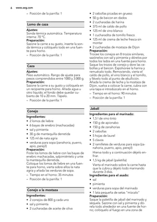 – Posición de la parrilla: 1
Lomo de caza
Ajustes:
Sonda térmica automática. Temperatura
interna: 70 °C.
Preparación:
Sazone la carne a su gusto, inserte la son-
da térmica y colóquelo todo en una fuen-
te para horno.
– Posición de la parrilla: 1
Caza
Ajustes:
Peso automático. Rango de ajuste para
pesos comprendidos entre 1000 y 3.000 g.
Preparación:
Sazone la carne a su gusto y colóquela en
un recipiente para horno. Añada agua u
otro líquido; el fondo debe quedar cu-
bierto de 10 a 20 mm. Tápelo.
– Posición de la parrilla: 1
Conejo
Ingredientes:
• 2 lomos de liebre
• 6 bayas de enebro (machacadas)
• sal y pimienta
• 30 g de mantequilla derretida
• 125 ml de nata agria
• verduras para sopa (zanahoria, puerro,
apio, perejil)
Preparación:
Frote los lomos de liebre con las bayas de
enebro machacadas, salpimiéntelo y unte
la mantequilla derretida.
Coloque los lomos de liebre en una fuen-
te para horno, vierta sobre ellos la nata
agria y añada las verduras de sopa.
– Tiempo en el horno: 35 minutos
– Posición de la parrilla: 1
Conejo a la mostaza
Ingredientes:
• 2 conejos de 800 g cada uno
• sal y pimienta
• 2 cucharadas de aceite de oliva
• 2 cebollas picadas en grueso
• 50 g de beicon en dados
• 2 cucharadas de harina
• 375 ml de caldo de pollo
• 125 ml de vino blanco
• 1 cucharadita de tomillo fresco
• 125 ml de crema de leche fresca sin
montar
• 2 cucharadas de mostaza de Dijon
Preparación:
Trocee los conejos en 8 trozos similares,
sazónelos con sal y pimienta y dórelos por
todos los lados en una fuente para horno.
Saque los trozos de conejo y dore las ce-
bollas y el beicon. Espolvoree la harina y
remuévalo todo. Removiendo, vierta el
caldo de pollo, el vino blanco y el tomillo,
y llévelo todo al punto de ebullición.
Añada la crema de leche y la mostaza de
Dijon, vuelva a colocar la carne, cubra con
una tapa e introdúzcalo en el horno.
– Tiempo en el horno: 90 minutos
– Posición de la parrilla: 1
Jabalí
Ingredientes para el marinado:
• 1,5 l de vino tinto
• 150 g de apionabo
• 150 g de zanahorias
• 2 cebollas
• 5 hojas de laurel
• 5 clavos
• 2 ramilletes de verduras para sopa (za-
nahoria, puerro, apio, perejil)
Hierva todo y a continuación déjelo en-
friar.
• 1,5 kg de jabalí (paletilla)
Vierta el marinado sobre la carne hasta
que la cubra y déjelo todo marinando
durante 3 días.
Ingredientes para el asado:
• sal
• pimienta
• verduras para sopa del marinado
• 1 lata pequeña de setas "mízcalo"
Preparación:
Saque la paletilla de jabalí del marinado y
séquela. Sazone con sal y pimienta y dó-
rela todo alrededor en una fuente de hor-
no; colóquelo al fuego en una zona de
6 www.aeg.com
 