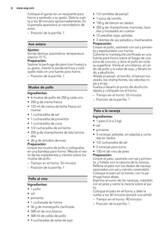 Coloque el ganso en un recipiente para
horno y sazónelo a su gusto. Dele la vuel-
ta a los 30 minutos aproximadamente. En
la pantalla aparecerá un recordatorio de
aviso.
– Posición de la parrilla: 1
Ave entera
Ajustes:
Sonda térmica automática, temperatura
interior 75 ºC.
Preparación:
Sazone la pechuga de pavo (con hueso) a
su gusto, inserte la sonda térmica y coló-
quelo todo en una fuente para horno.
– Posición de la parrilla: 1
Muslos de pollo
Ingredientes:
• 4 muslos de pollo de 250 g cada uno
• 250 g de crema fresca
• 125 ml de crema de leche fresca sin
montar
• 1 cucharadita de sal
• 1 cucharadita de pimentón
• 1 cucharadita de curry
• 1/2 cucharadita de pimienta
• 250 g de champiñones de lata lamina-
dos
• 20 g de almidón de maíz
Preparación:
Limpie los muslos de pollo y colóquelos
en una bandeja para horno. Mezcle el res-
to de los ingredientes y viértalo sobre los
muslos de pollo.
– Tiempo en el horno: 55 minutos
– Posición de la parrilla: 1
Pollo al vino
Ingredientes:
• 1 pollo
• sal
• pimienta
• 1 cucharada de harina
• 50 g de mantequilla clarificada
• 500 ml de vino blanco
• 500 ml de caldo de pollo
• 4 cucharadas de salsa de soja
• 1/2 ramillete de perejil
• 1 pizca de tomillo
• 150 g de beicon en dados
• 250 g de champiñones marrones, lava-
dos y troceados en cuartos
• 12 cebollas rojas, peladas
• 2 dientes de ajo pelados y machacados
Preparación:
Limpie el pollo, sazónelo con sal y pimien-
ta y espolvoréelo con harina.
Caliente la mantequilla clarificada en una
fuente para horno sobre el fuego de una
zona de cocción, y dore el pollo en toda
su superficie. Vierta el vino blanco, el cal-
do de pollo y la salsa de soja, y llévelo to-
do a ebullición.
Añada el perejil, el tomillo, el beicon tro-
ceado, los champiñones, las cebollas ro-
jas y el ajo.
Vuelva a llevarlo al punto de ebullición,
tápelo y colóquelo en el horno.
– Tiempo en el horno: 55 minutos
– Posición de la parrilla: 1
Pato a la naranja
Ingredientes:
• 1 pato (1,6 a 2 kg)
• sal
• pimienta
• 3 naranjas, peladas, sin pepitas y corta-
das en dados
• 1/2 cucharadita de sal
• 2 naranjas para zumo
• 150 ml de vino de jerez
Preparación:
Limpie el pato, sazónelo con sal y pimien-
ta, y frótelo con la cáscara de la naranja.
Rellene el pato con los dados de naranja
sazonados con sal y ciérrelo cosiéndolo.
Coloque el pato en la fuente, con la pe-
chuga hacia abajo.
Exprima el zumo de las naranjas, mézclelo
con el jerez y vierta la mezcla sobre el pa-
to.
Coloque el pato en el horno y dele la
vuelta a los 30 minutos (sonará una señal).
– Tiempo en el horno: 90 minutos
– Posición de la parrilla: 1
8 www.aeg.com
 