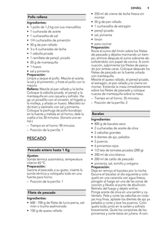 Pollo relleno
Ingredientes:
• 1 pollo de 1,2 kg con sus menudillos
• 1 cucharada de aceite
• 1 cucharadita de sal
• 1/4 cucharadita de pimentón
• 50 g de pan rallado
• 3 o 4 cucharadas de leche
• 1 cebolla picada
• 1 ramillete de perejil, picado
• 20 g de mantequilla
• 1 huevo
• sal y pimienta
Preparación:
Limpie y seque el pollo. Mezcle el aceite,
la sal y el pimentón, y frote el pollo con la
mezcla.
Relleno: Mezcle el pan rallado y la leche.
Coloque la cebolla picada, el perejil y la
mantequilla en una cazuela y sofríalo. Ha-
ga un picadillo con el corazón, el hígado y
la molleja, y añada un huevo. Mézclelo to-
do bien y sazónelo con sal y pimienta.
Coloque la pechuga de pollo bocabajo
en la fuente y métala en el horno; dele la
vuelta a los 30 minutos. (Sonará una se-
ñal.)
– Tiempo en el horno: 90 minutos
– Posición de la parrilla: 1
PESCADO
Pescado entero hasta 1 Kg
Ajustes:
Sonda térmica automática, temperatura
interior 65 ºC.
Preparación:
Sazone el pescado a su gusto, inserte la
sonda térmica y colóquelo todo en una
fuente para horno.
– Posición de la parrilla: 1
Filete de pescado
Ingredientes:
• 600 - 700 g de filete de lucio-perca, sal-
món o trucha asalmonada
• 150 g de queso rallado
• 250 ml de crema de leche fresca sin
montar
• 50 g de pan rallado
• 1 cucharadita de estragón
• perejil picado
• sal, pimienta
• limón
• para cocinar
Preparación:
Rocíe el zumo del limón sobre los filetes
de pescado y déjelos marinando un tiem-
po; elimine después el zumo sobrante ab-
sorbiéndolo con papel de cocina. A conti-
nuación, salpimiente los filetes de pesca-
do por ambas caras. Coloque después los
filetes de pescado en la fuente untada
con mantequilla.
Mezcle el queso rallado, el perejil picado,
el estragón, el pan rallado y la crema sin
montar. Extienda la masa inmediatamente
sobre los filetes de pescado y coloque
nueces de mantequilla sobre la masa.
– Tiempo en el horno: 35 minutos
– Posición de la parrilla: 2
Bacalao
Ingredientes:
• 800 g de bacalao seco
• 2 cucharadas de aceite de oliva
• 2 cebollas grandes
• 6 dientes de ajo, pelados
• 2 puerros
• 6 pimientos rojos
• 1/2 lata de tomates picados (200 g)
• 200 ml de vino blanco
• 200 ml de caldo de pescado
• pimienta, sal, tomillo y orégano
Preparación:
Deje en remojo el bacalao por la noche.
Escurra el bacalao al día siguiente y coló-
quelo en una cacerola con agua fresca;
póngalo al fuego en una de las zonas de
cocción y llévelo al punto de ebullición.
Retírelo del fuego y déjelo enfriar.
Ponga aceite de oliva en una sartén y ca-
liéntelo. Pele y corte las cebollas en roda-
jas muy finas, aplaste los dientes de ajo ya
pelados y corte y lave los puerros. Coló-
quelo todo junto en la sartén y sofríalo
brevemente. Quite los corazones de los
pimientos y corte éstos en juliana. A con-
ESPAÑOL 9
 