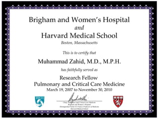 Brigham and Women’s Hospital
and
Harvard Medical School
Boston, Massachusetts
This is to certify that
Muhammad Zahid, M.D., M.P.H.
has faithfully served as
Research Fellow 
Pulmonary and Critical Care Medicine
March 19, 2007 to November 30, 2010
Chief, Pulmonary and Critical Care Medicine
Brigham and Women’s Hospital
Distinguished Parker B. Francis Professor of Medicine
Harvard Medical School
 