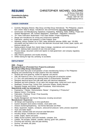 RESUME
Committed to Safety
Achieved No LTIs
CHRISTOPHER MICHAEL GOLDING
69 Murray Water Blvd
South Yunderup WA 6208
Mobile: 0497 061 544
chris@mapgroup.net.au
CAREER OVERVIEW
 Currently Managing Director, Map Group and Map Group International, The Philippines: projects
from clients’ ideas to design, manufacture and commissioning http://www.mapgroup.net.au
 Construction and Manufacturing Operations: Engineering, Marketing, Sales, Drafting, Project and
General Management, HR, Contract Negotiation, Government / Regulators interaction
 10+ Years Fabrication Boilermaker / First Class Welder / Project Engineering
 Design and manufacture for mining and construction worldwide
 Fabrication, painting and hydraulics in Clark Freeport Zone
 Delivering service modules (up to 150t), water distribution vehicles (5000L rigid, 120,000L
articulated) and fuel tanks is our niche, also fabricate structural steel, chutes, pipes, spools, and
pressure vessels etc.
 Seeing projects through from clients’ ideas to design, manufacture and commissioning of
product, realising triple constraint of cost, time and scope
 Process design, document control and reports to meet government and company regulatory
requirements
 CNC Plasma operations and trouble shooting
 OHSE training for high risk, achieving no accidents
EMPLOYMENT
2005 – Present
Managing Director (Promoted from Project Co-ordinator)
Map Group & Map Group International
Set up from blank floor plan to full operation of new manufacturing factory in The Philippines
designing and manufacturing for major projects from raw materials
 Worked with local governing bodies for approval and permits
 CNC HD Plasma of 14m x 3m in size and the ducting with air extraction system
 2 x 12m x 9m sand blasting and painting booths to Environmental Standards
 Designed electrical layout and safe walk ways with electrical overpasses
 Designed and built conveyors, fit out, parts and storage areas, locker and lunch rooms
 Developed Process Flow, Control Plan, Instruction Sheets, Quality Manuals
 Designed Change and Control, System Procedures, Work Instructions
Departments under my management:
 Engineering 1 “Design / Documentation Review” / Engineering 2 “Production"
 Material Control / Purchasing
 Fabrication / Painting/ Fit-out / Final Assembly
 Production Control
 Quality Management and Human Resources including recruitment
Manufactured / Experience:
 3D Design and Engineering to mine specification
 Custom designed stock service modules, stock water carts
 Chassis shortening/lengthening, tow hitches fabricated and fitted
 Heavy equipment, hoppers, conveyors, pressure/non-pressure tanks, process equipment
 Truck and trailer repairs
 Mild steel, stainless steel and structural steel fabrication
 Including design, manufacture and installation
 Lintels, angles, beams and posts
 Safety access systems, stairs and handrails, canopies, bins
 Ladders, fire escapes, bollards, catwalks, decking, guard rails, platforms
 Punching and notching, tube and pipe bending
 Ducting - all metals, bar joists
 Shop priming
 
