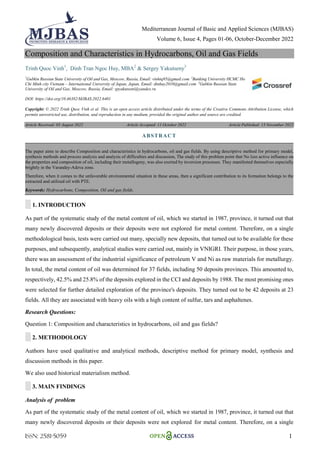 Mediterranean Journal of Basic and Applied Sciences (MJBAS)
Volume 6, Issue 4, Pages 01-06, October-December 2022
ISSN: 2581-5059 1
Composition and Characteristics in Hydrocarbons, Oil and Gas Fields
Trinh Quoc Vinh1
, Dinh Tran Ngoc Huy, MBA2
& Sergey Yakutseny3
1
Gubkin Russian State University of Oil and Gas, Moscow, Russia, Email: vinhtq95@gmail.com 2
Banking University HCMC Ho
Chi Minh city Vietnam – International University of Japan, Japan, Email: dtnhuy2010@gmail.com 3
Gubkin Russian State
University of Oil and Gas, Moscow, Russia, Email: spyakutseni@yandex.ru
DOI: https://doi.org/10.46382/MJBAS.2022.6401
Copyright: © 2022 Trinh Quoc Vinh et al. This is an open access article distributed under the terms of the Creative Commons Attribution License, which
permits unrestricted use, distribution, and reproduction in any medium, provided the original author and source are credited.
Article Received: 03 August 2022 Article Accepted: 11 October 2022 Article Published: 13 November 2022
░ 1. INTRODUCTION
As part of the systematic study of the metal content of oil, which we started in 1987, province, it turned out that
many newly discovered deposits or their deposits were not explored for metal content. Therefore, on a single
methodological basis, tests were carried out many, specially new deposits, that turned out to be available for these
purposes, and subsequently, analytical studies were carried out, mainly in VNIGRI. Their purpose, in those years,
there was an assessment of the industrial significance of petroleum V and Ni as raw materials for metallurgy.
In total, the metal content of oil was determined for 37 fields, including 50 deposits provinces. This amounted to,
respectively, 42.5% and 25.8% of the deposits explored in the CCI and deposits by 1988. The most promising ones
were selected for further detailed exploration of the province's deposits. They turned out to be 42 deposits at 23
fields. All they are associated with heavy oils with a high content of sulfur, tars and asphaltenes.
Research Questions:
Question 1: Composition and characteristics in hydrocarbons, oil and gas fields?
░ 2. METHODOLOGY
Authors have used qualitative and analytical methods, descriptive method for primary model, synthesis and
discussion methods in this paper.
We also used historical materialism method.
░ 3. MAIN FINDINGS
Analysis of problem
As part of the systematic study of the metal content of oil, which we started in 1987, province, it turned out that
many newly discovered deposits or their deposits were not explored for metal content. Therefore, on a single
ABSTRACT
The paper aims to describe Composition and characteristics in hydrocarbons, oil and gas fields. By using descriptive method for primary model,
synthesis methods and process analysis and analysis of difficulties and discussion, The study of this problem point that No less active influence on
the properties and composition of oil, including their metallogeny, was also exerted by inversion processes. They manifested themselves especially
brightly in the Varandey-Adzva zone.
Therefore, when it comes to the unfavorable environmental situation in these areas, then a significant contribution to its formation belongs to the
extracted and utilized oil with PTE.
Keywords: Hydrocarbons, Composition, Oil and gas fields.
 
