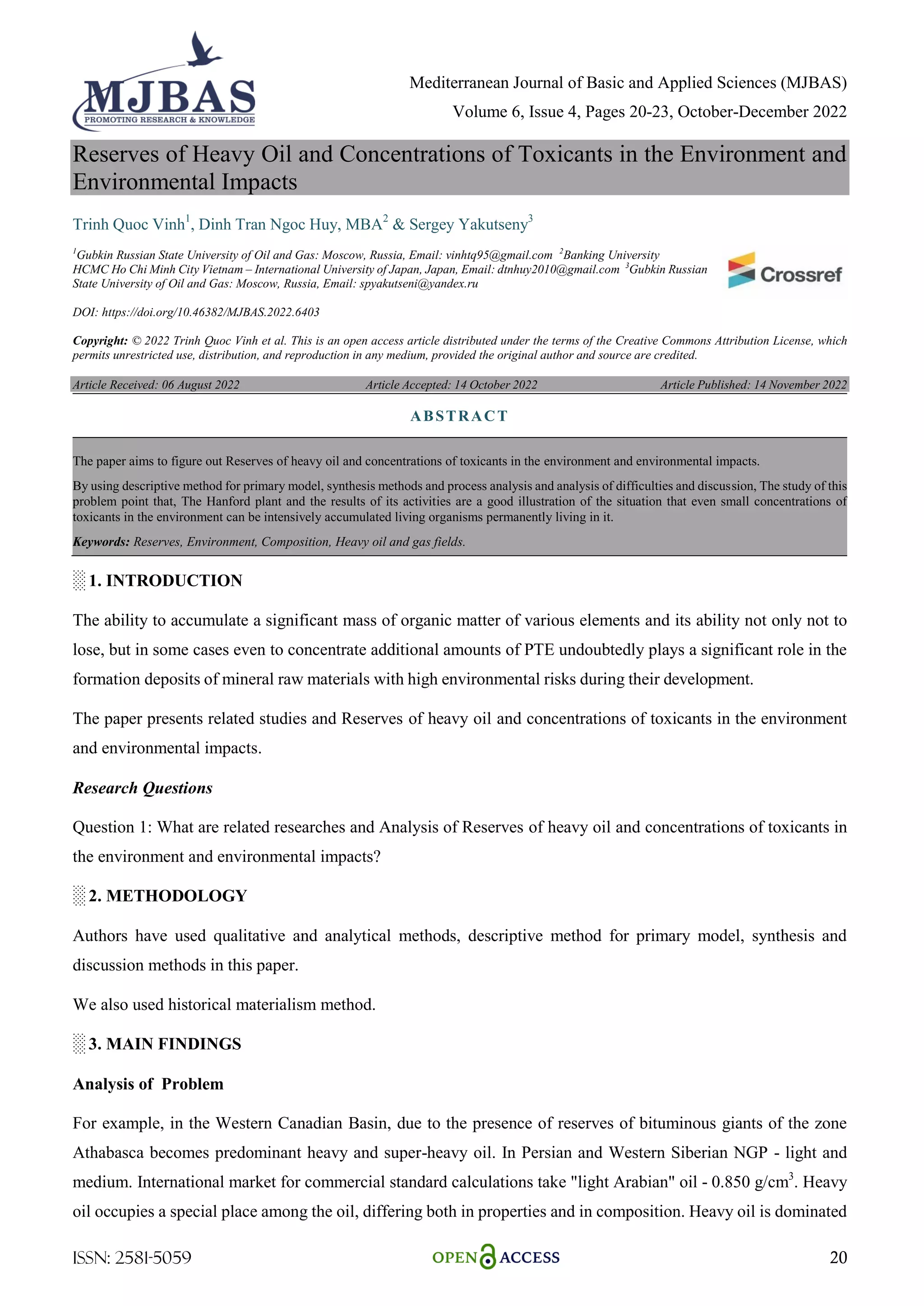 Mediterranean Journal of Basic and Applied Sciences (MJBAS)
Volume 6, Issue 4, Pages 20-23, October-December 2022
ISSN: 2581-5059 20
Reserves of Heavy Oil and Concentrations of Toxicants in the Environment and
Environmental Impacts
Trinh Quoc Vinh1
, Dinh Tran Ngoc Huy, MBA2
& Sergey Yakutseny3
1
Gubkin Russian State University of Oil and Gas: Moscow, Russia, Email: vinhtq95@gmail.com 2
Banking University
HCMC Ho Chi Minh City Vietnam – International University of Japan, Japan, Email: dtnhuy2010@gmail.com 3
Gubkin Russian
State University of Oil and Gas: Moscow, Russia, Email: spyakutseni@yandex.ru
DOI: https://doi.org/10.46382/MJBAS.2022.6403
Copyright: © 2022 Trinh Quoc Vinh et al. This is an open access article distributed under the terms of the Creative Commons Attribution License, which
permits unrestricted use, distribution, and reproduction in any medium, provided the original author and source are credited.
Article Received: 06 August 2022 Article Accepted: 14 October 2022 Article Published: 14 November 2022
░ 1. INTRODUCTION
The ability to accumulate a significant mass of organic matter of various elements and its ability not only not to
lose, but in some cases even to concentrate additional amounts of PTE undoubtedly plays a significant role in the
formation deposits of mineral raw materials with high environmental risks during their development.
The paper presents related studies and Reserves of heavy oil and concentrations of toxicants in the environment
and environmental impacts.
Research Questions
Question 1: What are related researches and Analysis of Reserves of heavy oil and concentrations of toxicants in
the environment and environmental impacts?
░ 2. METHODOLOGY
Authors have used qualitative and analytical methods, descriptive method for primary model, synthesis and
discussion methods in this paper.
We also used historical materialism method.
░ 3. MAIN FINDINGS
Analysis of Problem
For example, in the Western Canadian Basin, due to the presence of reserves of bituminous giants of the zone
Athabasca becomes predominant heavy and super-heavy oil. In Persian and Western Siberian NGP - light and
medium. International market for commercial standard calculations take "light Arabian" oil - 0.850 g/cm3
. Heavy
oil occupies a special place among the oil, differing both in properties and in composition. Heavy oil is dominated
ABSTRACT
The paper aims to figure out Reserves of heavy oil and concentrations of toxicants in the environment and environmental impacts.
By using descriptive method for primary model, synthesis methods and process analysis and analysis of difficulties and discussion, The study of this
problem point that, The Hanford plant and the results of its activities are a good illustration of the situation that even small concentrations of
toxicants in the environment can be intensively accumulated living organisms permanently living in it.
Keywords: Reserves, Environment, Composition, Heavy oil and gas fields.
 