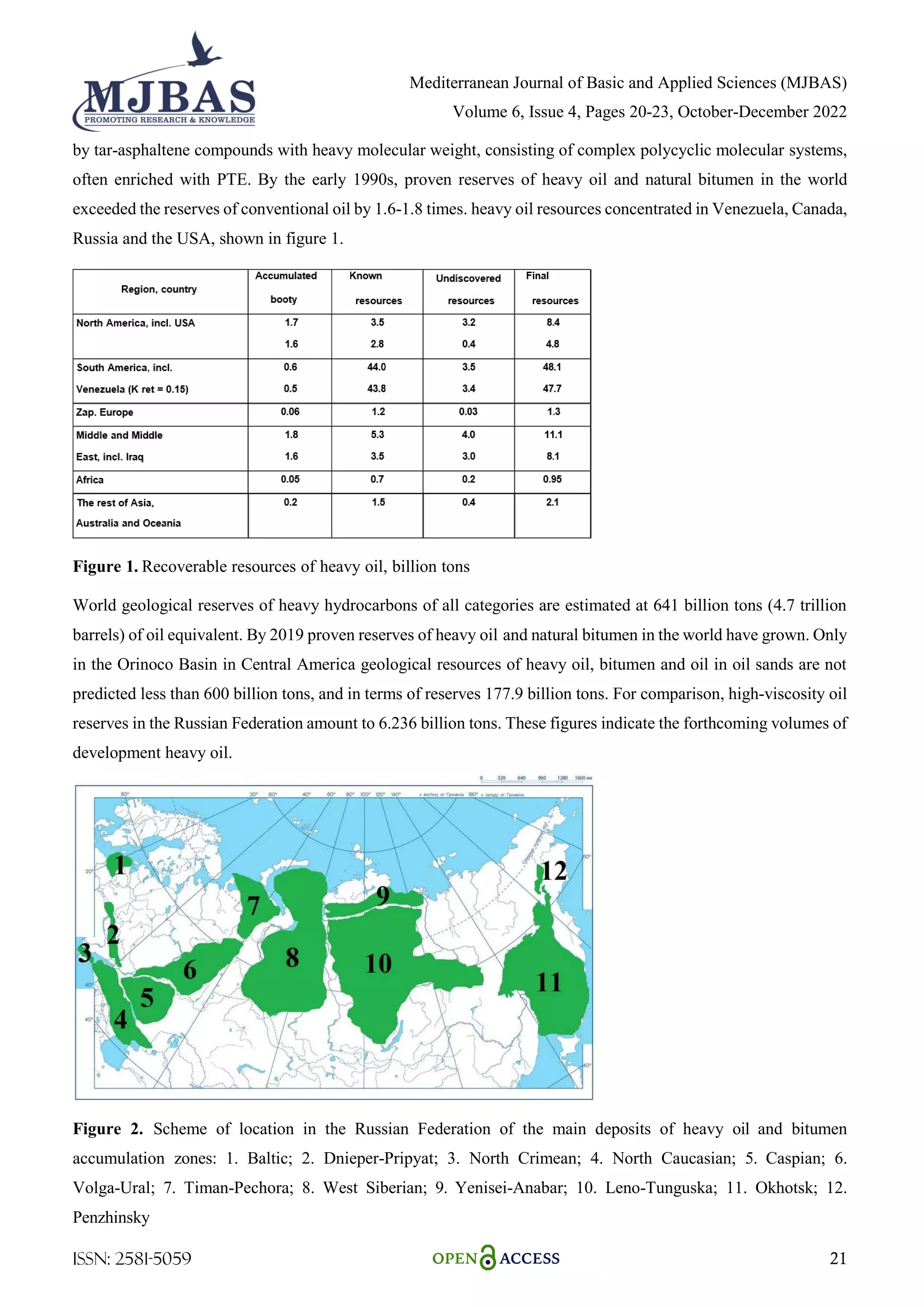 Mediterranean Journal of Basic and Applied Sciences (MJBAS)
Volume 6, Issue 4, Pages 20-23, October-December 2022
ISSN: 2581-5059 21
by tar-asphaltene compounds with heavy molecular weight, consisting of complex polycyclic molecular systems,
often enriched with PTE. By the early 1990s, proven reserves of heavy oil and natural bitumen in the world
exceeded the reserves of conventional oil by 1.6-1.8 times. heavy oil resources concentrated in Venezuela, Canada,
Russia and the USA, shown in figure 1.
Figure 1. Recoverable resources of heavy oil, billion tons
World geological reserves of heavy hydrocarbons of all categories are estimated at 641 billion tons (4.7 trillion
barrels) of oil equivalent. By 2019 proven reserves of heavy oil and natural bitumen in the world have grown. Only
in the Orinoco Basin in Central America geological resources of heavy oil, bitumen and oil in oil sands are not
predicted less than 600 billion tons, and in terms of reserves 177.9 billion tons. For comparison, high-viscosity oil
reserves in the Russian Federation amount to 6.236 billion tons. These figures indicate the forthcoming volumes of
development heavy oil.
Figure 2. Scheme of location in the Russian Federation of the main deposits of heavy oil and bitumen
accumulation zones: 1. Baltic; 2. Dnieper-Pripyat; 3. North Crimean; 4. North Caucasian; 5. Caspian; 6.
Volga-Ural; 7. Timan-Pechora; 8. West Siberian; 9. Yenisei-Anabar; 10. Leno-Tunguska; 11. Okhotsk; 12.
Penzhinsky
 