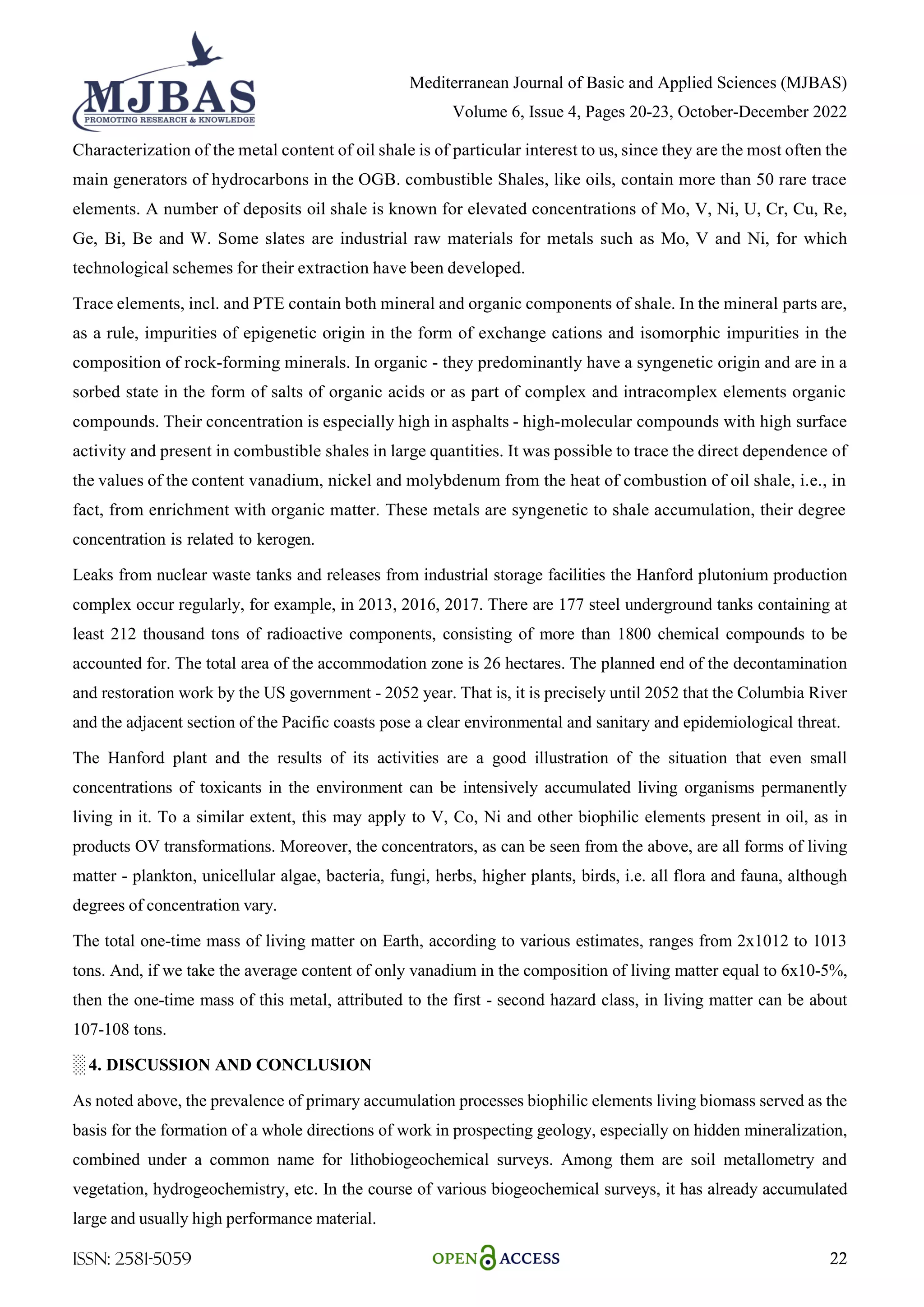 Mediterranean Journal of Basic and Applied Sciences (MJBAS)
Volume 6, Issue 4, Pages 20-23, October-December 2022
ISSN: 2581-5059 22
Characterization of the metal content of oil shale is of particular interest to us, since they are the most often the
main generators of hydrocarbons in the OGB. combustible Shales, like oils, contain more than 50 rare trace
elements. A number of deposits oil shale is known for elevated concentrations of Mo, V, Ni, U, Cr, Cu, Re,
Ge, Bi, Be and W. Some slates are industrial raw materials for metals such as Mo, V and Ni, for which
technological schemes for their extraction have been developed.
Trace elements, incl. and PTE contain both mineral and organic components of shale. In the mineral parts are,
as a rule, impurities of epigenetic origin in the form of exchange cations and isomorphic impurities in the
composition of rock-forming minerals. In organic - they predominantly have a syngenetic origin and are in a
sorbed state in the form of salts of organic acids or as part of complex and intracomplex elements organic
compounds. Their concentration is especially high in asphalts - high-molecular compounds with high surface
activity and present in combustible shales in large quantities. It was possible to trace the direct dependence of
the values of the content vanadium, nickel and molybdenum from the heat of combustion of oil shale, i.e., in
fact, from enrichment with organic matter. These metals are syngenetic to shale accumulation, their degree
concentration is related to kerogen.
Leaks from nuclear waste tanks and releases from industrial storage facilities the Hanford plutonium production
complex occur regularly, for example, in 2013, 2016, 2017. There are 177 steel underground tanks containing at
least 212 thousand tons of radioactive components, consisting of more than 1800 chemical compounds to be
accounted for. The total area of the accommodation zone is 26 hectares. The planned end of the decontamination
and restoration work by the US government - 2052 year. That is, it is precisely until 2052 that the Columbia River
and the adjacent section of the Pacific coasts pose a clear environmental and sanitary and epidemiological threat.
The Hanford plant and the results of its activities are a good illustration of the situation that even small
concentrations of toxicants in the environment can be intensively accumulated living organisms permanently
living in it. To a similar extent, this may apply to V, Co, Ni and other biophilic elements present in oil, as in
products OV transformations. Moreover, the concentrators, as can be seen from the above, are all forms of living
matter - plankton, unicellular algae, bacteria, fungi, herbs, higher plants, birds, i.e. all flora and fauna, although
degrees of concentration vary.
The total one-time mass of living matter on Earth, according to various estimates, ranges from 2x1012 to 1013
tons. And, if we take the average content of only vanadium in the composition of living matter equal to 6x10-5%,
then the one-time mass of this metal, attributed to the first - second hazard class, in living matter can be about
107-108 tons.
░ 4. DISCUSSION AND CONCLUSION
As noted above, the prevalence of primary accumulation processes biophilic elements living biomass served as the
basis for the formation of a whole directions of work in prospecting geology, especially on hidden mineralization,
combined under a common name for lithobiogeochemical surveys. Among them are soil metallometry and
vegetation, hydrogeochemistry, etc. In the course of various biogeochemical surveys, it has already accumulated
large and usually high performance material.
 
