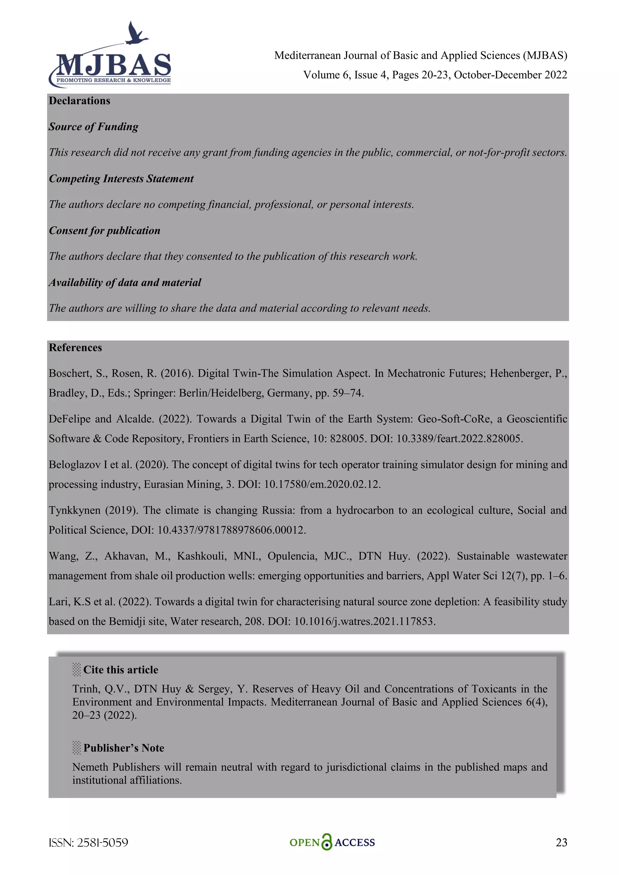 Mediterranean Journal of Basic and Applied Sciences (MJBAS)
Volume 6, Issue 4, Pages 20-23, October-December 2022
ISSN: 2581-5059 23
Declarations
Source of Funding
This research did not receive any grant from funding agencies in the public, commercial, or not-for-profit sectors.
Competing Interests Statement
The authors declare no competing financial, professional, or personal interests.
Consent for publication
The authors declare that they consented to the publication of this research work.
Availability of data and material
The authors are willing to share the data and material according to relevant needs.
References
Boschert, S., Rosen, R. (2016). Digital Twin-The Simulation Aspect. In Mechatronic Futures; Hehenberger, P.,
Bradley, D., Eds.; Springer: Berlin/Heidelberg, Germany, pp. 59–74.
DeFelipe and Alcalde. (2022). Towards a Digital Twin of the Earth System: Geo-Soft-CoRe, a Geoscientific
Software & Code Repository, Frontiers in Earth Science, 10: 828005. DOI: 10.3389/feart.2022.828005.
Beloglazov I et al. (2020). The concept of digital twins for tech operator training simulator design for mining and
processing industry, Eurasian Mining, 3. DOI: 10.17580/em.2020.02.12.
Tynkkynen (2019). The climate is changing Russia: from a hydrocarbon to an ecological culture, Social and
Political Science, DOI: 10.4337/9781788978606.00012.
Wang, Z., Akhavan, M., Kashkouli, MNI., Opulencia, MJC., DTN Huy. (2022). Sustainable wastewater
management from shale oil production wells: emerging opportunities and barriers, Appl Water Sci 12(7), pp. 1–6.
Lari, K.S et al. (2022). Towards a digital twin for characterising natural source zone depletion: A feasibility study
based on the Bemidji site, Water research, 208. DOI: 10.1016/j.watres.2021.117853.
░ Cite this article
Trinh, Q.V., DTN Huy & Sergey, Y. Reserves of Heavy Oil and Concentrations of Toxicants in the
Environment and Environmental Impacts. Mediterranean Journal of Basic and Applied Sciences 6(4),
20–23 (2022).
░ Publisher’s Note
Nemeth Publishers will remain neutral with regard to jurisdictional claims in the published maps and
institutional affiliations.
 