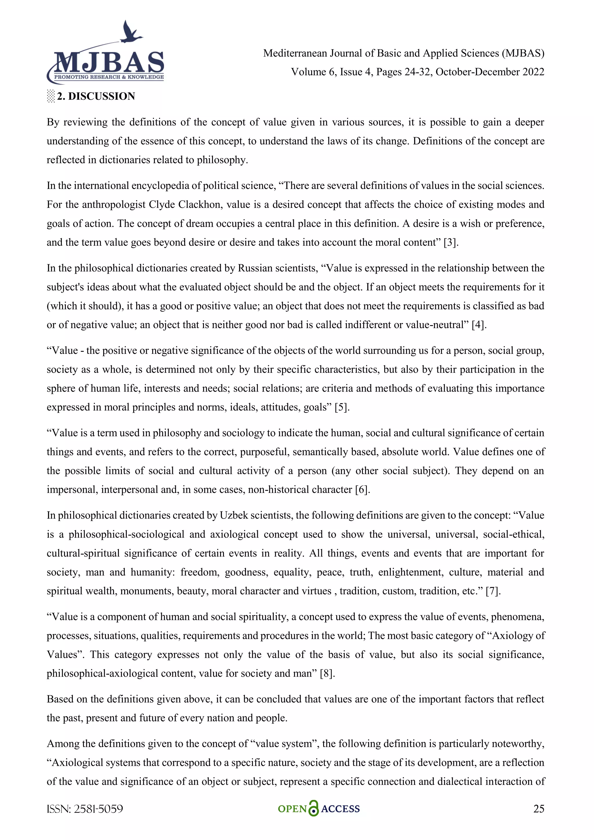 Mediterranean Journal of Basic and Applied Sciences (MJBAS)
Volume 6, Issue 4, Pages 24-32, October-December 2022
ISSN: 2581-5059 25
░ 2. DISCUSSION
By reviewing the definitions of the concept of value given in various sources, it is possible to gain a deeper
understanding of the essence of this concept, to understand the laws of its change. Definitions of the concept are
reflected in dictionaries related to philosophy.
In the international encyclopedia of political science, ―There are several definitions of values in the social sciences.
For the anthropologist Clyde Clackhon, value is a desired concept that affects the choice of existing modes and
goals of action. The concept of dream occupies a central place in this definition. A desire is a wish or preference,
and the term value goes beyond desire or desire and takes into account the moral content‖ [3].
In the philosophical dictionaries created by Russian scientists, ―Value is expressed in the relationship between the
subject's ideas about what the evaluated object should be and the object. If an object meets the requirements for it
(which it should), it has a good or positive value; an object that does not meet the requirements is classified as bad
or of negative value; an object that is neither good nor bad is called indifferent or value-neutral‖ [4].
―Value - the positive or negative significance of the objects of the world surrounding us for a person, social group,
society as a whole, is determined not only by their specific characteristics, but also by their participation in the
sphere of human life, interests and needs; social relations; are criteria and methods of evaluating this importance
expressed in moral principles and norms, ideals, attitudes, goals‖ [5].
―Value is a term used in philosophy and sociology to indicate the human, social and cultural significance of certain
things and events, and refers to the correct, purposeful, semantically based, absolute world. Value defines one of
the possible limits of social and cultural activity of a person (any other social subject). They depend on an
impersonal, interpersonal and, in some cases, non-historical character [6].
In philosophical dictionaries created by Uzbek scientists, the following definitions are given to the concept: ―Value
is a philosophical-sociological and axiological concept used to show the universal, universal, social-ethical,
cultural-spiritual significance of certain events in reality. All things, events and events that are important for
society, man and humanity: freedom, goodness, equality, peace, truth, enlightenment, culture, material and
spiritual wealth, monuments, beauty, moral character and virtues , tradition, custom, tradition, etc.‖ [7].
―Value is a component of human and social spirituality, a concept used to express the value of events, phenomena,
processes, situations, qualities, requirements and procedures in the world; The most basic category of ―Axiology of
Values‖. This category expresses not only the value of the basis of value, but also its social significance,
philosophical-axiological content, value for society and man‖ [8].
Based on the definitions given above, it can be concluded that values are one of the important factors that reflect
the past, present and future of every nation and people.
Among the definitions given to the concept of ―value system‖, the following definition is particularly noteworthy,
―Axiological systems that correspond to a specific nature, society and the stage of its development, are a reflection
of the value and significance of an object or subject, represent a specific connection and dialectical interaction of
 