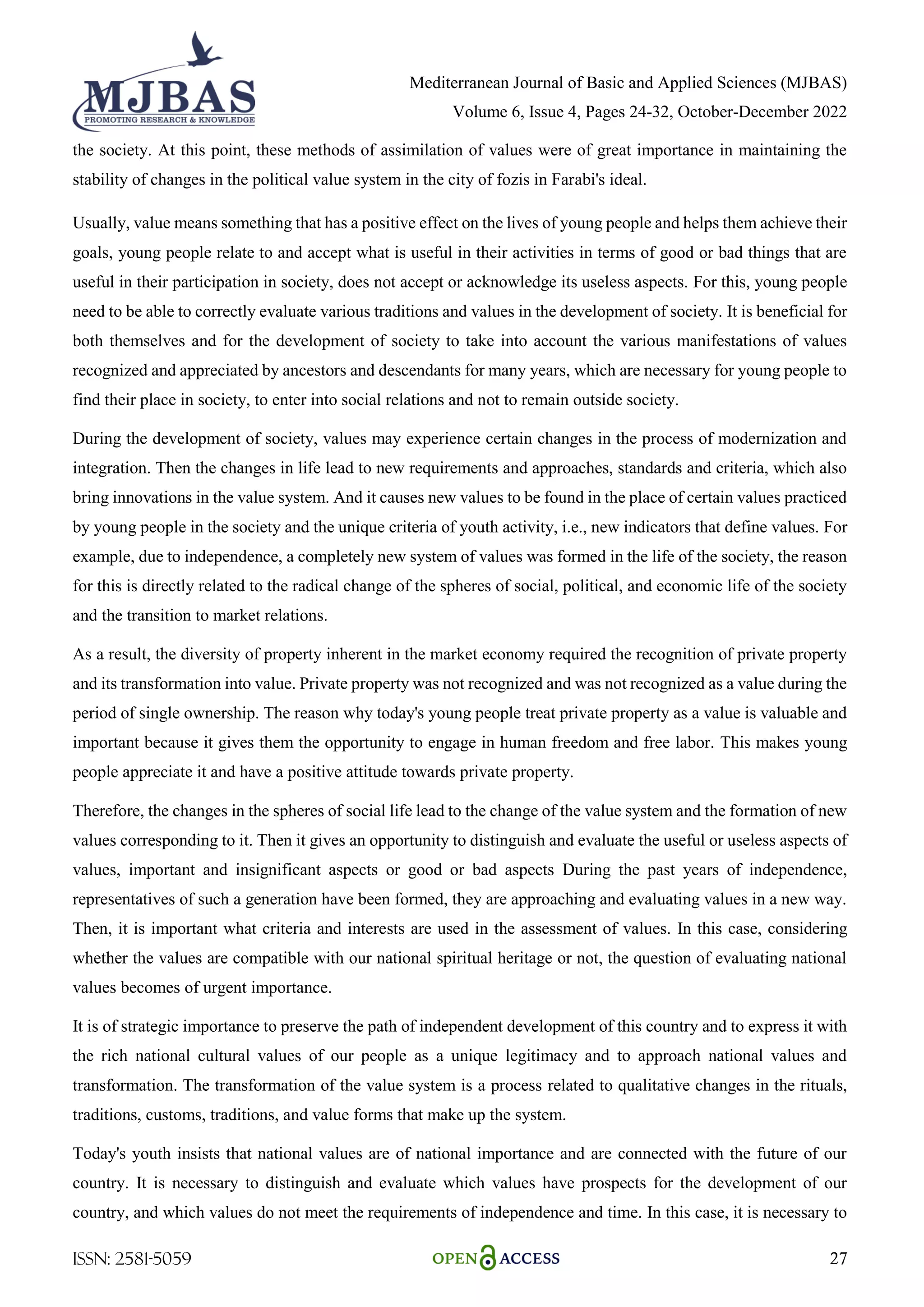 Mediterranean Journal of Basic and Applied Sciences (MJBAS)
Volume 6, Issue 4, Pages 24-32, October-December 2022
ISSN: 2581-5059 27
the society. At this point, these methods of assimilation of values were of great importance in maintaining the
stability of changes in the political value system in the city of fozis in Farabi's ideal.
Usually, value means something that has a positive effect on the lives of young people and helps them achieve their
goals, young people relate to and accept what is useful in their activities in terms of good or bad things that are
useful in their participation in society, does not accept or acknowledge its useless aspects. For this, young people
need to be able to correctly evaluate various traditions and values in the development of society. It is beneficial for
both themselves and for the development of society to take into account the various manifestations of values
recognized and appreciated by ancestors and descendants for many years, which are necessary for young people to
find their place in society, to enter into social relations and not to remain outside society.
During the development of society, values may experience certain changes in the process of modernization and
integration. Then the changes in life lead to new requirements and approaches, standards and criteria, which also
bring innovations in the value system. And it causes new values to be found in the place of certain values practiced
by young people in the society and the unique criteria of youth activity, i.e., new indicators that define values. For
example, due to independence, a completely new system of values was formed in the life of the society, the reason
for this is directly related to the radical change of the spheres of social, political, and economic life of the society
and the transition to market relations.
As a result, the diversity of property inherent in the market economy required the recognition of private property
and its transformation into value. Private property was not recognized and was not recognized as a value during the
period of single ownership. The reason why today's young people treat private property as a value is valuable and
important because it gives them the opportunity to engage in human freedom and free labor. This makes young
people appreciate it and have a positive attitude towards private property.
Therefore, the changes in the spheres of social life lead to the change of the value system and the formation of new
values corresponding to it. Then it gives an opportunity to distinguish and evaluate the useful or useless aspects of
values, important and insignificant aspects or good or bad aspects During the past years of independence,
representatives of such a generation have been formed, they are approaching and evaluating values in a new way.
Then, it is important what criteria and interests are used in the assessment of values. In this case, considering
whether the values are compatible with our national spiritual heritage or not, the question of evaluating national
values becomes of urgent importance.
It is of strategic importance to preserve the path of independent development of this country and to express it with
the rich national cultural values of our people as a unique legitimacy and to approach national values and
transformation. The transformation of the value system is a process related to qualitative changes in the rituals,
traditions, customs, traditions, and value forms that make up the system.
Today's youth insists that national values are of national importance and are connected with the future of our
country. It is necessary to distinguish and evaluate which values have prospects for the development of our
country, and which values do not meet the requirements of independence and time. In this case, it is necessary to
 