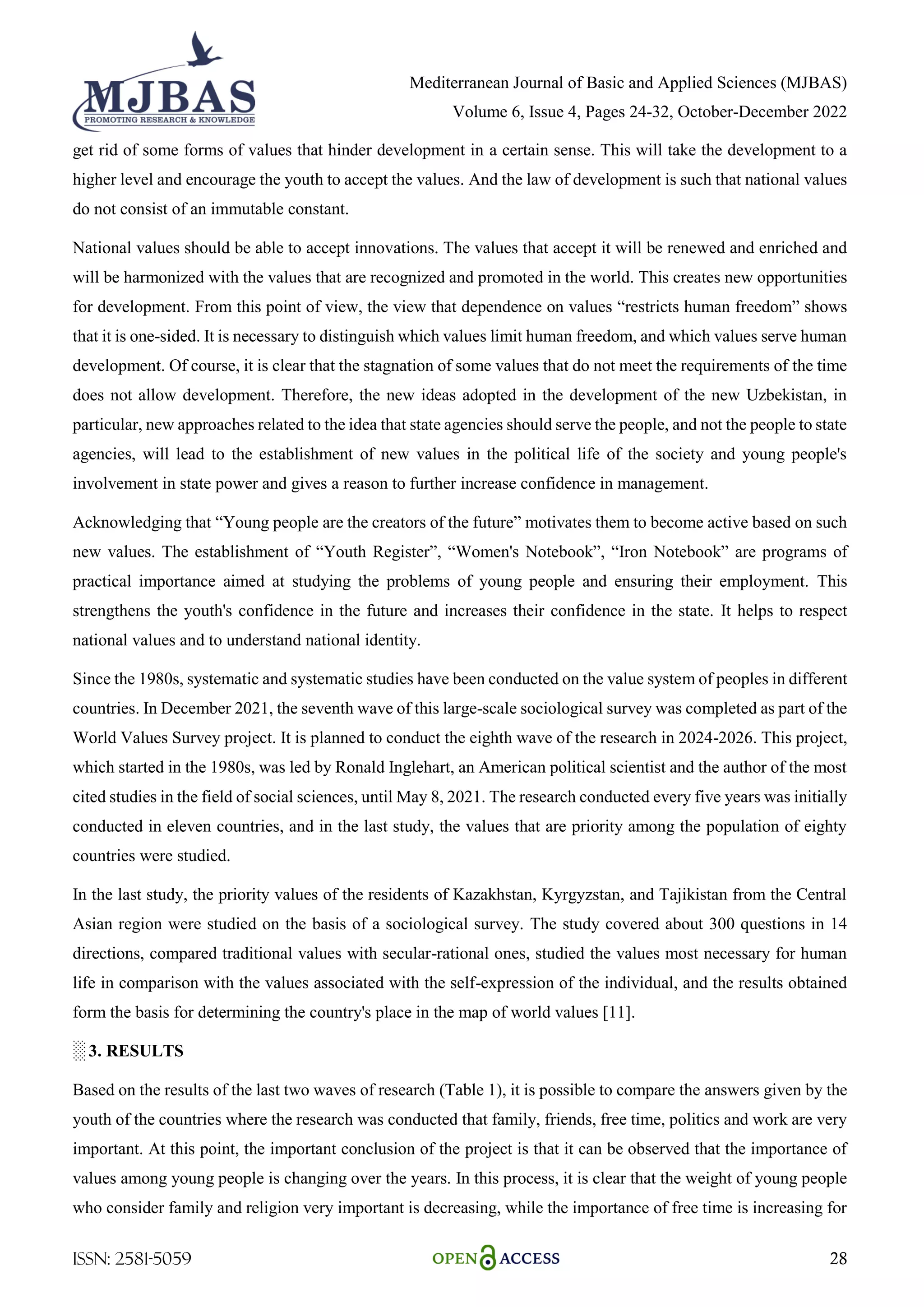 Mediterranean Journal of Basic and Applied Sciences (MJBAS)
Volume 6, Issue 4, Pages 24-32, October-December 2022
ISSN: 2581-5059 28
get rid of some forms of values that hinder development in a certain sense. This will take the development to a
higher level and encourage the youth to accept the values. And the law of development is such that national values
do not consist of an immutable constant.
National values should be able to accept innovations. The values that accept it will be renewed and enriched and
will be harmonized with the values that are recognized and promoted in the world. This creates new opportunities
for development. From this point of view, the view that dependence on values ―restricts human freedom‖ shows
that it is one-sided. It is necessary to distinguish which values limit human freedom, and which values serve human
development. Of course, it is clear that the stagnation of some values that do not meet the requirements of the time
does not allow development. Therefore, the new ideas adopted in the development of the new Uzbekistan, in
particular, new approaches related to the idea that state agencies should serve the people, and not the people to state
agencies, will lead to the establishment of new values in the political life of the society and young people's
involvement in state power and gives a reason to further increase confidence in management.
Acknowledging that ―Young people are the creators of the future‖ motivates them to become active based on such
new values. The establishment of ―Youth Register‖, ―Women's Notebook‖, ―Iron Notebook‖ are programs of
practical importance aimed at studying the problems of young people and ensuring their employment. This
strengthens the youth's confidence in the future and increases their confidence in the state. It helps to respect
national values and to understand national identity.
Since the 1980s, systematic and systematic studies have been conducted on the value system of peoples in different
countries. In December 2021, the seventh wave of this large-scale sociological survey was completed as part of the
World Values Survey project. It is planned to conduct the eighth wave of the research in 2024-2026. This project,
which started in the 1980s, was led by Ronald Inglehart, an American political scientist and the author of the most
cited studies in the field of social sciences, until May 8, 2021. The research conducted every five years was initially
conducted in eleven countries, and in the last study, the values that are priority among the population of eighty
countries were studied.
In the last study, the priority values of the residents of Kazakhstan, Kyrgyzstan, and Tajikistan from the Central
Asian region were studied on the basis of a sociological survey. The study covered about 300 questions in 14
directions, compared traditional values with secular-rational ones, studied the values most necessary for human
life in comparison with the values associated with the self-expression of the individual, and the results obtained
form the basis for determining the country's place in the map of world values [11].
░ 3. RESULTS
Based on the results of the last two waves of research (Table 1), it is possible to compare the answers given by the
youth of the countries where the research was conducted that family, friends, free time, politics and work are very
important. At this point, the important conclusion of the project is that it can be observed that the importance of
values among young people is changing over the years. In this process, it is clear that the weight of young people
who consider family and religion very important is decreasing, while the importance of free time is increasing for
 