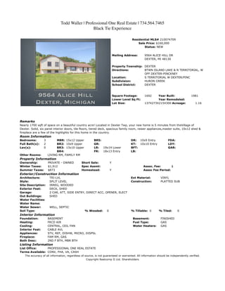Todd Waller | Professional One Real Estate | 734.564.7465
                                                Black Tie Experience

                                                                                      Residential MLS# 210074709
                                                                                          Sale Price: $160,000
                                                                                              Status: NEW


                                                                          Mailing Address:     9564 ALICE HILL DR
                                                                                               DEXTER, MI 48130

                                                                          Property Township: DEXTER
                                                                          Directions:        BTWN ISLAND LAKE & N TERRITORIAL, W
                                                                                             OFF DEXTER-PINCKNEY
                                                                          Location:          S TERRITORIAL W DEXTER/PINC
                                                                          Subdivision:       HURON CREEK
                                                                          School District:   DEXTER



                                                                          Square Footage:      1692    Year Built:                  1981
                                                                          Lower Level Sq Ft:           Year Remodeled:
                                                                          Lot Size:            137X273X215X300 Acreage:                1.16




Remarks
Nearly 1700 sqft of space on a beautiful country acre! Located in Dexter Twp, your new home is 5 minutes from theVillage of
Dexter. Solid, six panel interior doors, tile floors, tiered deck, spacious family room, newer appliances,master suite, 10x12 shed &
fireplace are a few of the highlights for this home in the country.
Room Information
Bedrooms:        3         MBR: 15x12 Upper             BR5:                          DR: 10x9 Entry              FDA:
Full Bath(s):    2         BR2: 10x9 Upper              GR:                           KT:  10x10 Entry            LDY:
Lav(s):          0         BR3: 13x10 Upper             LR:  19x14 Lower              BFT:                        GAR:
                           BR4:                         FR:  18x13 Entry              LB:
Other Rooms:         LIVING RM, FAMILY RM
Property Information
Ownership:           PRIVATE - OWNED          Short Sale:             Y
Winter Taxes:        $1,912                   Spec Assmt:                                      Assoc. Fee:       $
Summer Taxes:        $873                     Homestead:              Y                        Assoc Fee Period:
Exterior/Construction Information
Architecture:         TRI-LVL                                                         Ext Material:         VINYL
Style:                SPLIT LEVEL                                                     Construction:         PLATTED SUB
Site Description:     IRREG, WOODED
Exterior Feat:        DECK, SHED
Garage:               2 CAR, ATT, SIDE ENTRY, DIRECT ACC, OPENER, ELECT
Out Buildings:        SHED
Water Facilities:
Water Name:
Water Sewer:          WELL, SEPTIC
Soil Type:                                       % Wooded:        0                   % Tillable: 0        % Tiled:      0
Interior Information
Foundation:          BASEMENT                                                          Basement:            FINISHED
Heating:             FRCD AIR                                                          Fuel Type:           GAS
Cooling:             CENTRAL, CEIL FAN                                                 Water Heaters:       GAS
Interior Feat:       CABLE AVL
Appliances:          STV, REF, DISHW, MICRO, DISPSL
Fireplace:           FAM RM, GAS
Bath Desc:           2ND F BTH, MBR BTH
Listing Information
List Office:     PROFESSIONAL ONE REAL ESTATE
Terms Available: CONV, FHA, VA, CASH
   The accuracy of all information, regardless of source, is not guaranteed or warranted. All information should be independently verified.
                                                   Copyright Realcomp II Ltd. Shareholders
 