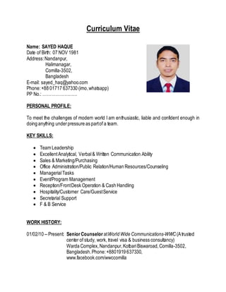 Curriculum Vitae
Name: SAYED HAQUE
Date of Birth: 07 NOV 1981
Address:Nandanpur,
Halimanagar,
Comilla-3502,
Bangladesh
E-mail: sayed_haq@yahoo.com
Phone:+88 01717 637330 (imo,whatsapp)
PP No.: ……………………
PERSONAL PROFILE:
To meet the challenges of modern world I am enthusiastic, liable and confident enough in
doing anything underpressure as partof a team.
KEY SKILLS:
 Team Leadership
 ExcellentAnalytical, Verbal& Written Communication Ability
 Sales & Marketing/Purchasing
 Office Administration/Public Relation/Human Resources/Counseling
 ManagerialTasks
 Event/Program Management
 Reception/FrontDesk Operation & Cash Handling
 Hospitality/Customer Care/GuestService
 Secretarial Support
 F & B Service
WORK HISTORY:
01/02/10 --Present: Senior Counselor atWorld Wide Communications-WWC(Atrusted
center of study, work, travel visa & business consultancy)
Warda Complex,Nandanpur,KotbariBiswaroad,Comilla-3502,
Bangladesh.Phone:+8801919 637330,
www.facebook.com/wwccomilla
 