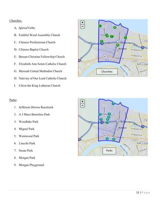11 | P a g e
Churches:
A. IglesiaVerbo
B. Faithful Word Assembly Church
C. Chinese Presbyterian Church
D. Chinese Baptist Church
E. Berean Christian Fellowship Church
F. Elizabeth Ann Seton Catholic Church
G. Messiah United Methodist Church
H. Nativity of Our Lord Catholic Church
I. Christ the King Lutheran Church
Parks:
1. Jefferson Downs Racetrack
2. A J Muss Bertolino Park
3. Woodlake Park
4. Miguel Park
5. Wentwood Park
6. Lincoln Park
7. Susan Park
8. Morgan Park
9. Morgan Playground
Churches
Parks
 