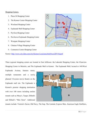 12 | P a g e
Shopping Centers:
1. Plaza 24 Shopping Center
2. The Kenner Center Shopping Center
3. Westland Shopping Center
4. Esplanade Mall Shopping Center
5. Pavilion Shopping Center
6. Pavilion at Esplanade Shopping Center
7. Westgate Shopping Center
8. Chateau Village Shopping Center
9. Commerce Center Shopping Center
Source: http://www.city-data.com/city/Kenner-Louisiana.html#ixzz2D7vSujmF
Three regional shopping centers are located in East Jefferson: the Lakeside Shopping Center, the Clearview
Shopping Center in Metairie, and The Esplanade Mall in Kenner. The Esplanade Mall, located at 1401West
Esplanade Avenue, features stores,
multiple restaurants and a newly
planned 14‐screen movie theatre on the
Esplanade mall site. The Esplanade is
Kenner's premier shopping destination
with over 100 stores including anchor
tenants such as Macy's, Target, Dillard's
and Dillard’s “Men Store”. Additional
tenants include: Victoria's Secret, Old Navy, The Gap, The Limited, Express Men, American Eagle Outfitters,
Shopping Centers
 