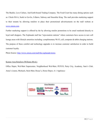 13 | P a g e
The Buckle, Love Culture, And Earth-bound Trading Company. The Food Court has many dining options such
as: Chick-Fill-A, Sushi to Go-Go, S-Barro, Subway and Smoothie King. The mall provides marketing support
to their tenants by allowing retailors to place their promotional advertisements on the mall website at
www.simon.com.
Further marketing support is offered by the by allowing retailor promotions to be email marketed directly to
loyal mall shoppers. The Esplanade mall has “rejuvenation stations” where customers have access to new soft
lounge areas with lifestyle amenities including: complimentary Wi-Fi, cell, computer & tablet charging stations.
The purpose of these comfort and technology upgrades is to increase customer satisfaction in order to build
customer loyalty.
Photo Source: http://www.simon.com/mall/the-esplanade/stores
Kenner Area Retailors (Williams Blvd.):
Office Depot, Wal-Mart Supercenter, Neighborhood Wal-Mart, PETCO, Party City, Academy, Sam’s Club,
Anna’s Linens, Michaels, Stein Mart, Rouse’s, Home Depot, A-1 Appliance
 