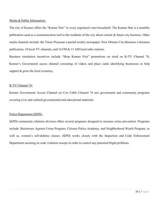 14 | P a g e
Media & Public Information:
The city of Kenner offers the “Kenner Star” to every registered voter household. The Kenner Star is a monthly
publication used as a communication tool to the residents of the city about current & future city business. Other
media channels include: the Times Picayune a partial weekly newspaper, New Orleans City-Business a business
publication, 10 local TV channels, and 16 FM & 11 AM local radio stations.
Business simulation incentives include “Shop Kenner First” promotions on aired on K‐TV Channel 76,
Kenner’s Government access channel consisting of videos and place cards identifying businesses to help
support & grow the local economy.
K‐TV Channel 76:
Kenner Government Access Channel on Cox Cable Channel 76 airs government and community programs
covering civic and cultural governmental and educational materials.
Police Department (KPD):
(KPD) community relations division offers several programs designed to increase crime prevention. Programs
include: Businesses Against Crime Program, Citizens Police Academy, and Neighborhood Watch Program; as
well as, women’s self-defense classes. (KPD) works closely with the Inspection and Code Enforcement
Department assisting on code violation sweeps in order to control any potential blight problems.
 