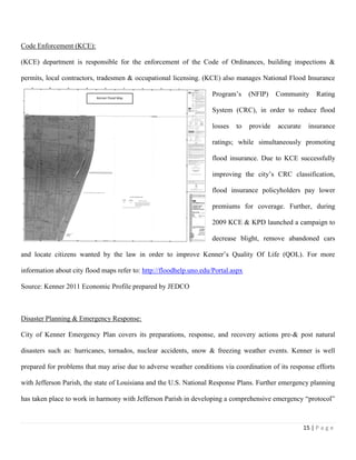 15 | P a g e
Code Enforcement (KCE):
(KCE) department is responsible for the enforcement of the Code of Ordinances, building inspections &
permits, local contractors, tradesmen & occupational licensing. (KCE) also manages National Flood Insurance
Program’s (NFIP) Community Rating
System (CRC), in order to reduce flood
losses to provide accurate insurance
ratings; while simultaneously promoting
flood insurance. Due to KCE successfully
improving the city’s CRC classification,
flood insurance policyholders pay lower
premiums for coverage. Further, during
2009 KCE & KPD launched a campaign to
decrease blight, remove abandoned cars
and locate citizens wanted by the law in order to improve Kenner’s Quality Of Life (QOL). For more
information about city flood maps refer to: http://floodhelp.uno.edu/Portal.aspx
Source: Kenner 2011 Economic Profile prepared by JEDCO
Disaster Planning & Emergency Response:
City of Kenner Emergency Plan covers its preparations, response, and recovery actions pre-& post natural
disasters such as: hurricanes, tornados, nuclear accidents, snow & freezing weather events. Kenner is well
prepared for problems that may arise due to adverse weather conditions via coordination of its response efforts
with Jefferson Parish, the state of Louisiana and the U.S. National Response Plans. Further emergency planning
has taken place to work in harmony with Jefferson Parish in developing a comprehensive emergency “protocol”
Kenner Flood Map
 