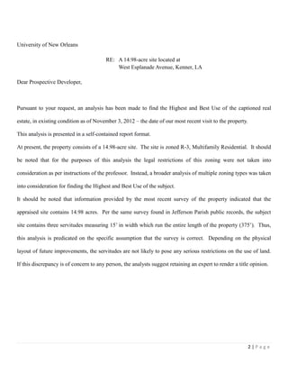 2 | P a g e
University of New Orleans
RE: A 14.98-acre site located at
West Esplanade Avenue, Kenner, LA
Dear Prospective Developer,
Pursuant to your request, an analysis has been made to find the Highest and Best Use of the captioned real
estate, in existing condition as of November 3, 2012 – the date of our most recent visit to the property.
This analysis is presented in a self-contained report format.
At present, the property consists of a 14.98-acre site. The site is zoned R-3, Multifamily Residential. It should
be noted that for the purposes of this analysis the legal restrictions of this zoning were not taken into
consideration as per instructions of the professor. Instead, a broader analysis of multiple zoning types was taken
into consideration for finding the Highest and Best Use of the subject.
It should be noted that information provided by the most recent survey of the property indicated that the
appraised site contains 14.98 acres. Per the same survey found in Jefferson Parish public records, the subject
site contains three servitudes measuring 15’ in width which run the entire length of the property (375’). Thus,
this analysis is predicated on the specific assumption that the survey is correct. Depending on the physical
layout of future improvements, the servitudes are not likely to pose any serious restrictions on the use of land.
If this discrepancy is of concern to any person, the analysts suggest retaining an expert to render a title opinion.
 