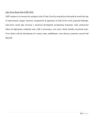 20 | P a g e
Lake-Town Master Plan (LMP) 2028:
LMP’s purpose is to increase the ecological value of Lake-Town by using policies that guide & control the type
of improvements, designs, functions, arrangements & appearance of Lake-Towns newly proposed landscape.
Lake-towns master plan envisions a mixed-use development incorporating restaurants, retail, professional
offices & high‐density residential units. LMP is promoting a very active, family friendly recreational Lake-
Town district with the development of a nature center, amphitheater, water features, restaurant, carousel and
dog-park.
 