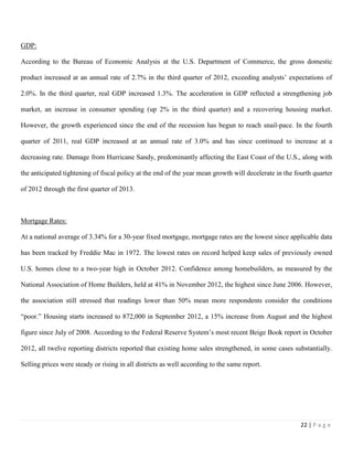 22 | P a g e
GDP:
According to the Bureau of Economic Analysis at the U.S. Department of Commerce, the gross domestic
product increased at an annual rate of 2.7% in the third quarter of 2012, exceeding analysts’ expectations of
2.0%. In the third quarter, real GDP increased 1.3%. The acceleration in GDP reflected a strengthening job
market, an increase in consumer spending (up 2% in the third quarter) and a recovering housing market.
However, the growth experienced since the end of the recession has begun to reach snail-pace. In the fourth
quarter of 2011, real GDP increased at an annual rate of 3.0% and has since continued to increase at a
decreasing rate. Damage from Hurricane Sandy, predominantly affecting the East Coast of the U.S., along with
the anticipated tightening of fiscal policy at the end of the year mean growth will decelerate in the fourth quarter
of 2012 through the first quarter of 2013.
Mortgage Rates:
At a national average of 3.34% for a 30-year fixed mortgage, mortgage rates are the lowest since applicable data
has been tracked by Freddie Mac in 1972. The lowest rates on record helped keep sales of previously owned
U.S. homes close to a two-year high in October 2012. Confidence among homebuilders, as measured by the
National Association of Home Builders, held at 41% in November 2012, the highest since June 2006. However,
the association still stressed that readings lower than 50% mean more respondents consider the conditions
“poor.” Housing starts increased to 872,000 in September 2012, a 15% increase from August and the highest
figure since July of 2008. According to the Federal Reserve System’s most recent Beige Book report in October
2012, all twelve reporting districts reported that existing home sales strengthened, in some cases substantially.
Selling prices were steady or rising in all districts as well according to the same report.
 
