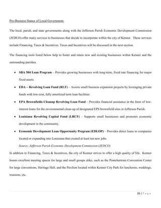 26 | P a g e
Pro-Business Stance of Local Government:
The local, parish, and state governments along with the Jefferson Parish Economic Development Commission
(JEDCO) offer many services to businesses that decide to incorporate within the city of Kenner. These services
include Financing, Taxes & Incentives. Taxes and Incentives will be discussed in the next section.
The financing tools listed below help to foster and retain new and existing businesses within Kenner and the
surrounding parishes.
 SBA 504 Loan Program – Provides growing businesses with long-term, fixed rate financing for major
fixed assets.
 EDA – Revolving Loan Fund (RLF) – Assists small business expansion projects by leveraging private
funds with low-cost, fully amortized term loan facilities.
 EPA Brownfields Cleanup Revolving Loan Fund – Provides financial assistance in the form of low-
interest loans for the environmental clean-up of designated EPS brownfield sites in Jefferson Parish.
 Louisiana Revolving Capital Fund (LRCF) – Supports small businesses and promotes economic
development in the community.
 Economic Development Loan Opportunity Program (EDLOP) – Provides direct loans to companies
located or expanding into Louisiana that created at least ten new jobs.
Source: Jefferson Parish Economic Development Commission (JEDCO)
In addition to Financing, Taxes & Incentives, the city of Kenner strives to offer a high quality of life. Kenner
boasts excellent meeting spaces for large and small groups alike, such as the Pontchartrain Convention Center
for large conventions, Heritage Hall, and the Pavilion located within Kenner City Park for luncheons, weddings,
reunions, etc.
 