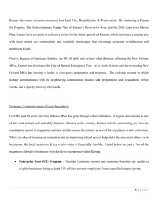 27 | P a g e
Kenner also pours excessive resources into Land Use, Beautification & Preservation. By instituting a Pattern
for Progress, The Redevelopment Master Plan of Kenner’s River-town Area, and the 2028 Lake-town Master
Plan, Kenner have set goals to achieve a vision for the future growth of Kenner, which envisions a smarter city
with more mixed use communities and walkable streetscapes that encourage economic revitalization and
minimizes blight.
Finally, because of hurricane Katrina, the BP oil spill, and several other disasters affecting the New Orleans
MSA, Kenner has developed the City of Kenner Emergency Plan. As a result, Kenner and the remaining New
Orleans MSA has become a leader in emergency preparation and response. The lockstep manner in which
Kenner communicates with its neighboring communities ensures safe preparations and evacuations before
events, and a speedy recovery afterwards.
Economic Competitiveness of Local Incentives:
Over the past 10 years, the New Orleans MSA has gone through a transformation. A region once known as one
of the most corrupt and unhealthy business climates in the country, Kenner and the surrounding parishes are
consistently named in magazines and new articles across the country as one of the top places to start a business.
While the idea of cleaning up corruption and an improving school system help make the area more attractive to
businesses, the local incentives & tax credits make it financially feasible. Listed below are just a few of the
incentives offered to businesses who decide to incorporate within Kenner.
 Enterprise Zone (EZ) Program – Provides Louisiana income and corporate franchise tax credits to
eligible businesses hiring at least 35% of their net new employees from a specified targeted group.
 