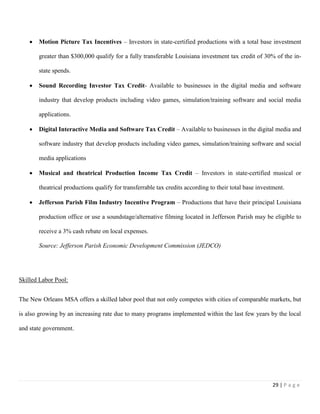 29 | P a g e
 Motion Picture Tax Incentives – Investors in state-certified productions with a total base investment
greater than $300,000 qualify for a fully transferable Louisiana investment tax credit of 30% of the in-
state spends.
 Sound Recording Investor Tax Credit- Available to businesses in the digital media and software
industry that develop products including video games, simulation/training software and social media
applications.
 Digital Interactive Media and Software Tax Credit – Available to businesses in the digital media and
software industry that develop products including video games, simulation/training software and social
media applications
 Musical and theatrical Production Income Tax Credit – Investors in state-certified musical or
theatrical productions qualify for transferrable tax credits according to their total base investment.
 Jefferson Parish Film Industry Incentive Program – Productions that have their principal Louisiana
production office or use a soundstage/alternative filming located in Jefferson Parish may be eligible to
receive a 3% cash rebate on local expenses.
Source: Jefferson Parish Economic Development Commission (JEDCO)
Skilled Labor Pool:
The New Orleans MSA offers a skilled labor pool that not only competes with cities of comparable markets, but
is also growing by an increasing rate due to many programs implemented within the last few years by the local
and state government.
 