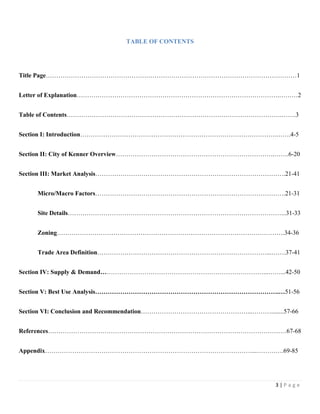 3 | P a g e
TABLE OF CONTENTS
Title Page…………………………………………………………………………………………………………1
Letter of Explanation…………………………………………………………………………………….………2
Table of Contents………………………………………………………………………………………….…….3
Section I: Introduction………………………………………………………………………………….…….4-5
Section II: City of Kenner Overview………………………………………………………………….…….6-20
Section III: Market Analysis……………………………………………………………………………….21-41
Micro/Macro Factors……………………………………………………………………………….21-31
Site Details…………………………………………………………………………………………...31-33
Zoning……………………………………………………………………………………………….34-36
Trade Area Definition………………………………………………………………………...…….37-41
Section IV: Supply & Demand……………………………………………………………………...……...42-50
Section V: Best Use Analysis…………………………………………………………………………….…51-56
Section VI: Conclusion and Recommendation……………………………………………...………........57-66
References……………………………………………………………………………………………………67-68
Appendix………………………………………………………………………………………...………….69-85
 