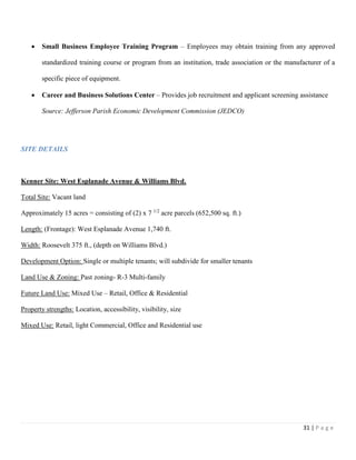 31 | P a g e
 Small Business Employee Training Program – Employees may obtain training from any approved
standardized training course or program from an institution, trade association or the manufacturer of a
specific piece of equipment.
 Career and Business Solutions Center – Provides job recruitment and applicant screening assistance
Source: Jefferson Parish Economic Development Commission (JEDCO)
SITE DETAILS
Kenner Site: West Esplanade Avenue & Williams Blvd.
Total Site: Vacant land
Approximately 15 acres = consisting of (2) x 7 1/2
acre parcels (652,500 sq. ft.)
Length: (Frontage): West Esplanade Avenue 1,740 ft.
Width: Roosevelt 375 ft., (depth on Williams Blvd.)
Development Option: Single or multiple tenants; will subdivide for smaller tenants
Land Use & Zoning: Past zoning- R-3 Multi-family
Future Land Use: Mixed Use – Retail, Office & Residential
Property strengths: Location, accessibility, visibility, size
Mixed Use: Retail, light Commercial, Office and Residential use
 
