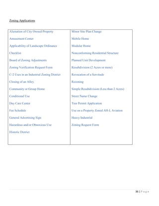 36 | P a g e
Zoning Applications
Alienation of City Owned Property
Amusement Center
Applicability of Landscape Ordinance
Checklist
Board of Zoning Adjustments
Zoning Verification Request Form
C-2 Uses in an Industrial Zoning District
Closing of an Alley
Community or Group Home
Conditional Use
Day Care Center
Fee Schedule
General Advertising Sign
Hazardous and/or Obnoxious Use
Historic District
Minor Site Plan Change
Mobile Home
Modular Home
Nonconforming Residential Structure
Planned Unit Development
Resubdivision (2 Acres or more)
Revocation of a Servitude
Rezoning
Simple Resubdivision (Less than 2 Acres)
Street Name Change
Tree Permit Application
Use on a Property Zoned AH-I, Aviation
Heavy Industrial
Zoning Request Form
 